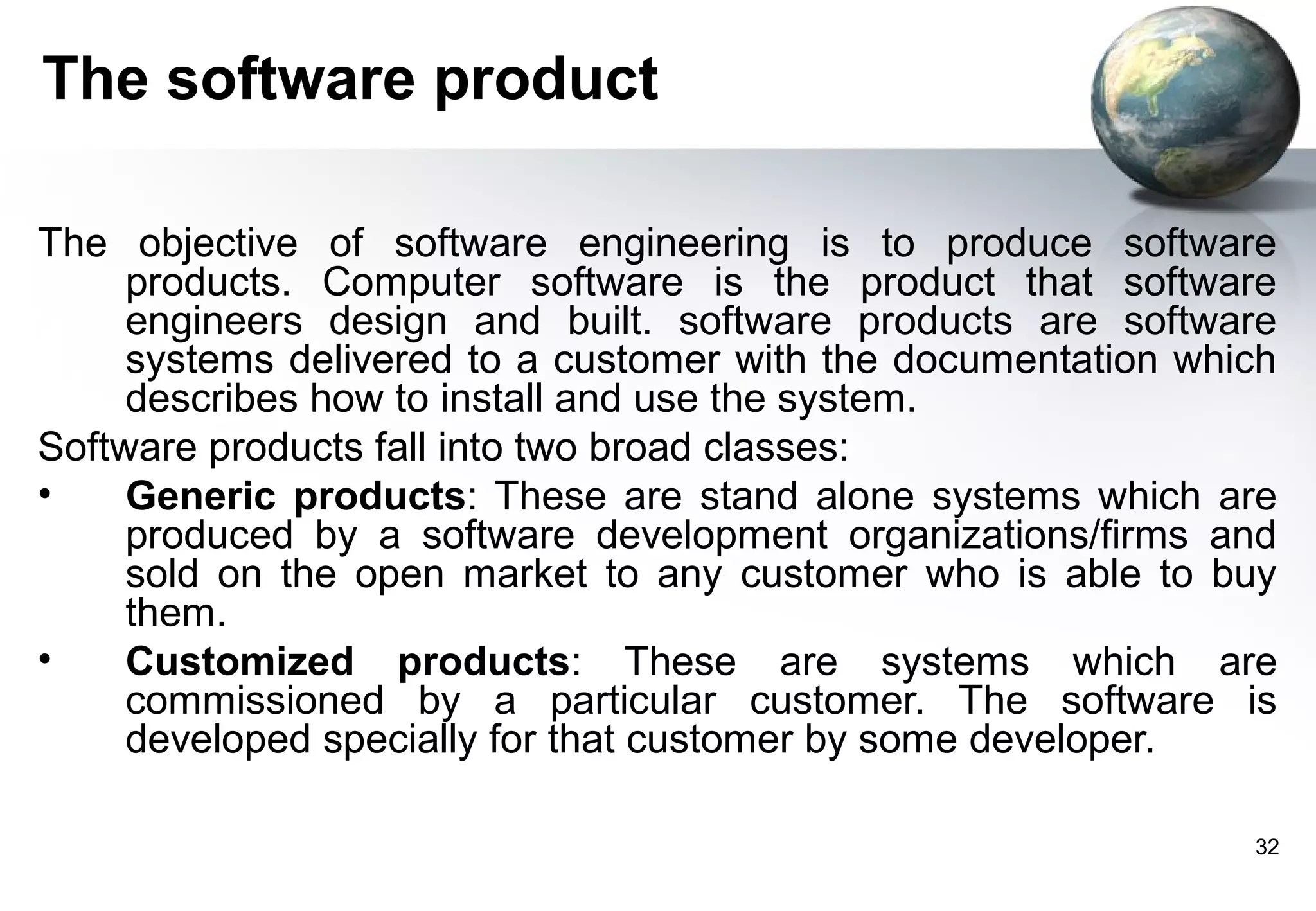 The software product

The objective of software engineering is to produce software
     products. Computer software is the product that software
     engineers design and built. software products are software
     systems delivered to a customer with the documentation which
     describes how to install and use the system.
Software products fall into two broad classes:
•    Generic products: These are stand alone systems which are
     produced by a software development organizations/firms and
     sold on the open market to any customer who is able to buy
     them.
•    Customized products: These are systems which are
     commissioned by a particular customer. The software is
     developed specially for that customer by some developer.

                                                               32
 
