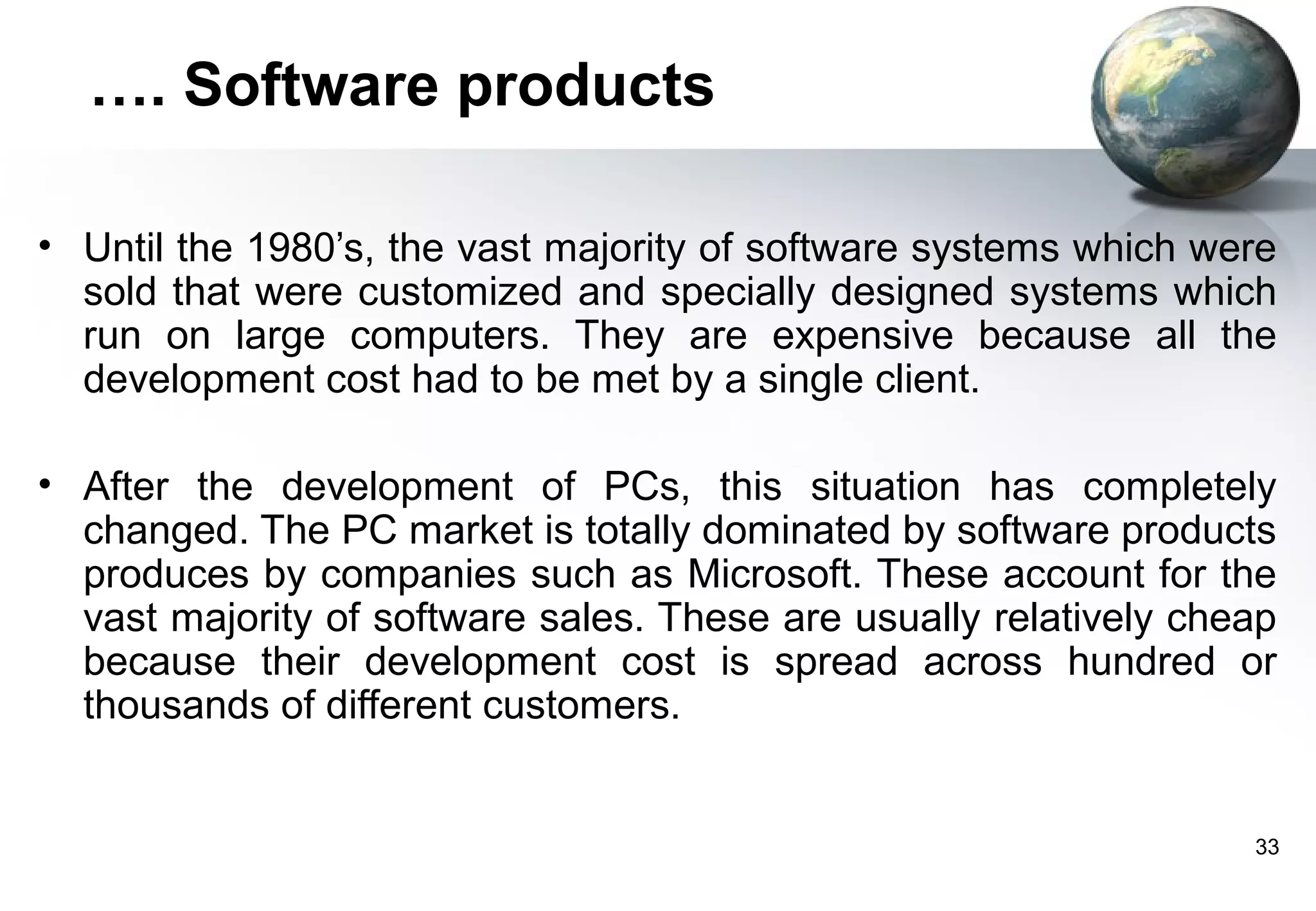 …. Software products

• Until the 1980’s, the vast majority of software systems which were
  sold that were customized and specially designed systems which
  run on large computers. They are expensive because all the
  development cost had to be met by a single client.

• After the development of PCs, this situation has completely
  changed. The PC market is totally dominated by software products
  produces by companies such as Microsoft. These account for the
  vast majority of software sales. These are usually relatively cheap
  because their development cost is spread across hundred or
  thousands of different customers.


                                                                   33
 