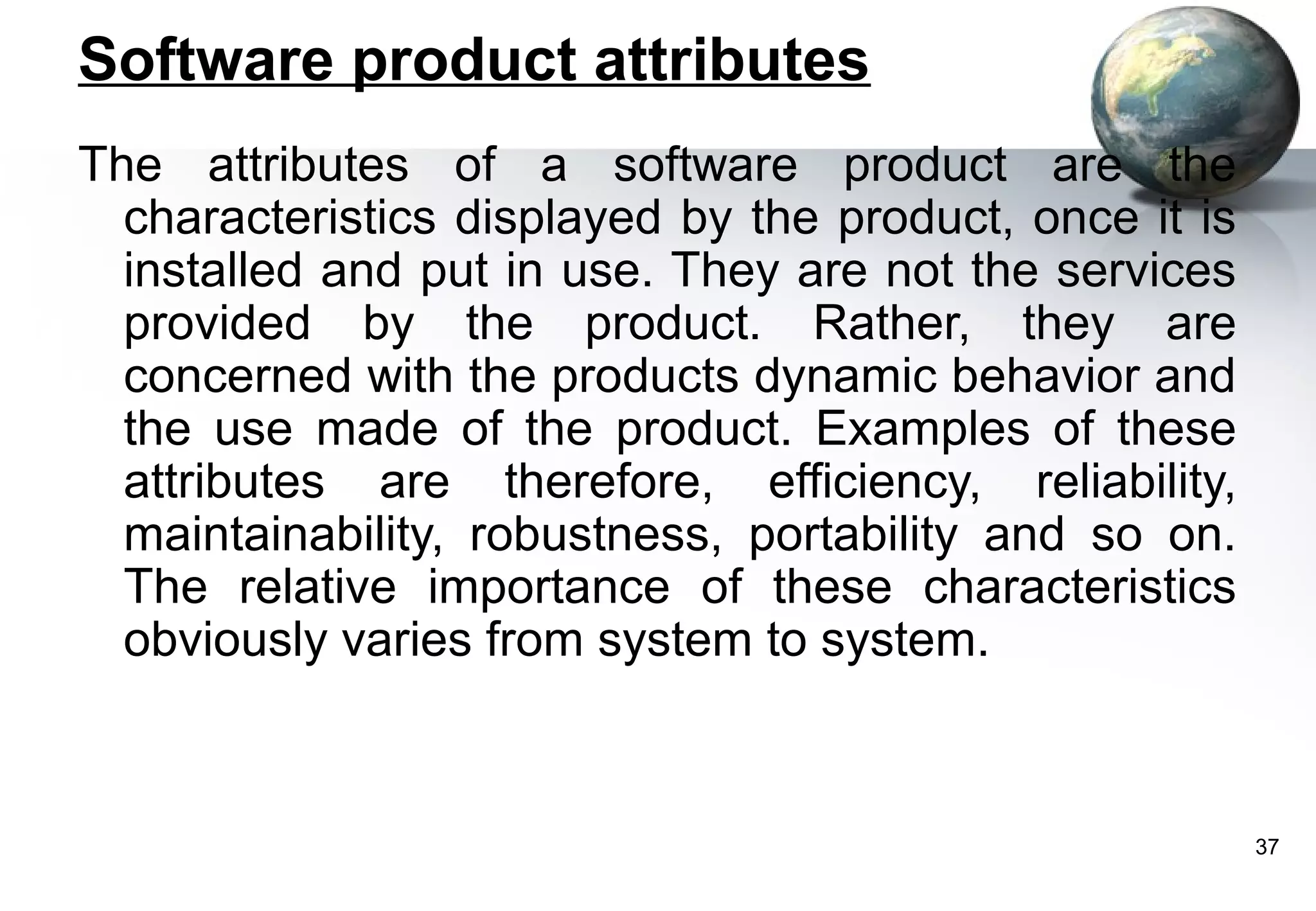 Software product attributes
The attributes of a software product are the
  characteristics displayed by the product, once it is
  installed and put in use. They are not the services
  provided by the product. Rather, they are
  concerned with the products dynamic behavior and
  the use made of the product. Examples of these
  attributes are therefore, efficiency, reliability,
  maintainability, robustness, portability and so on.
  The relative importance of these characteristics
  obviously varies from system to system.



                                                         37
 