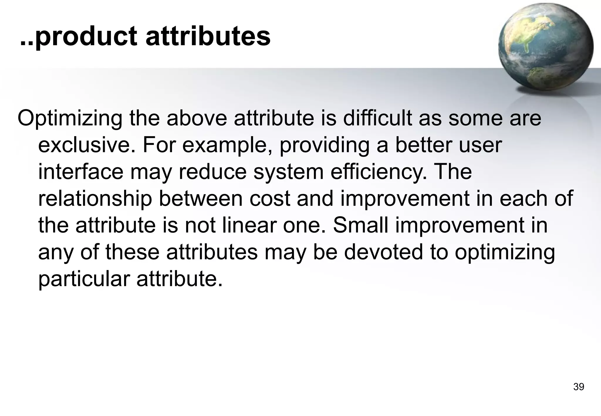 ..product attributes

Optimizing the above attribute is difficult as some are
 exclusive. For example, providing a better user
 interface may reduce system efficiency. The
 relationship between cost and improvement in each of
 the attribute is not linear one. Small improvement in
 any of these attributes may be devoted to optimizing
 particular attribute.



                                                          39
 