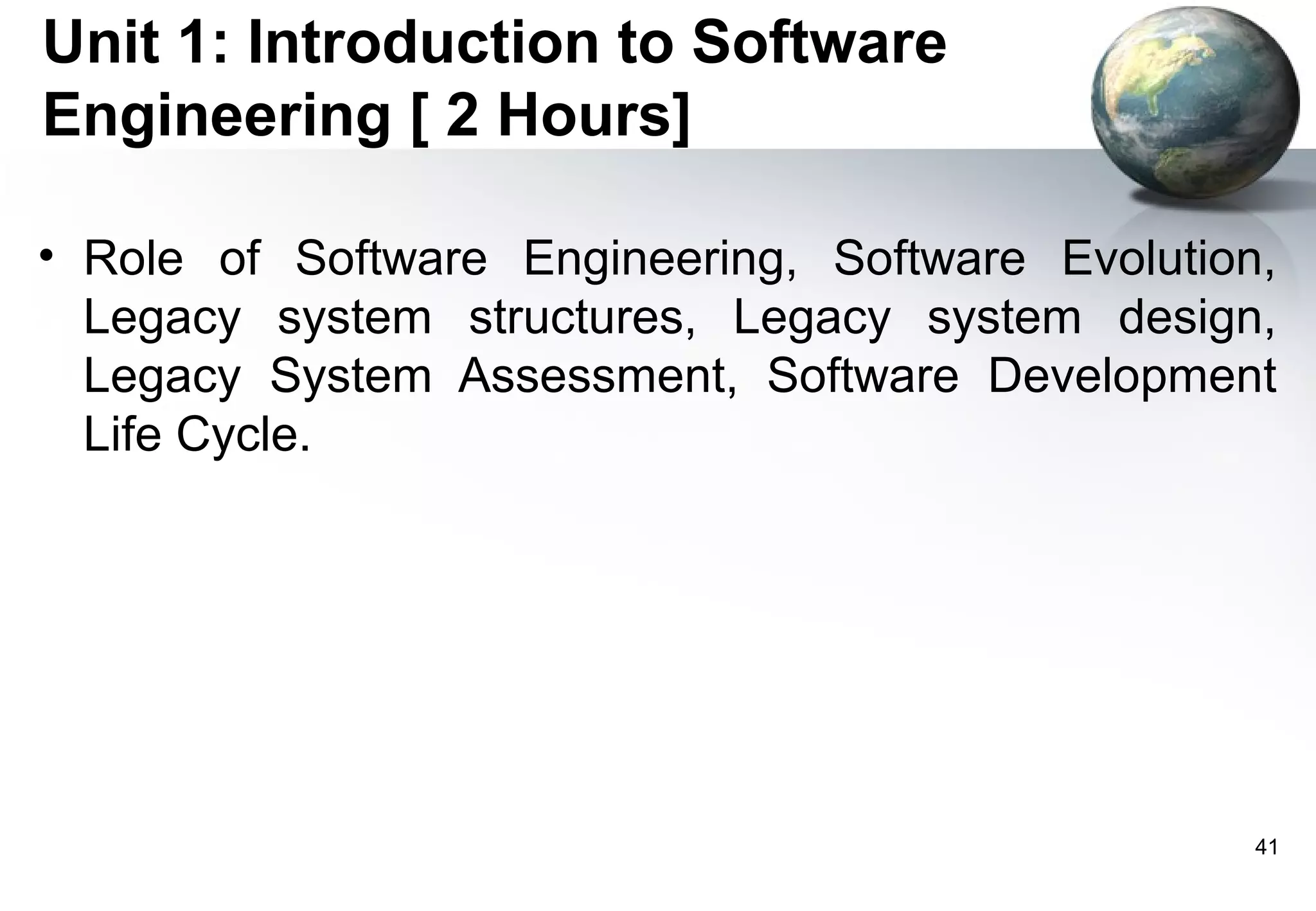 Unit 1: Introduction to Software
Engineering [ 2 Hours]

• Role of Software Engineering, Software Evolution,
  Legacy system structures, Legacy system design,
  Legacy System Assessment, Software Development
  Life Cycle.




                                                  41
 