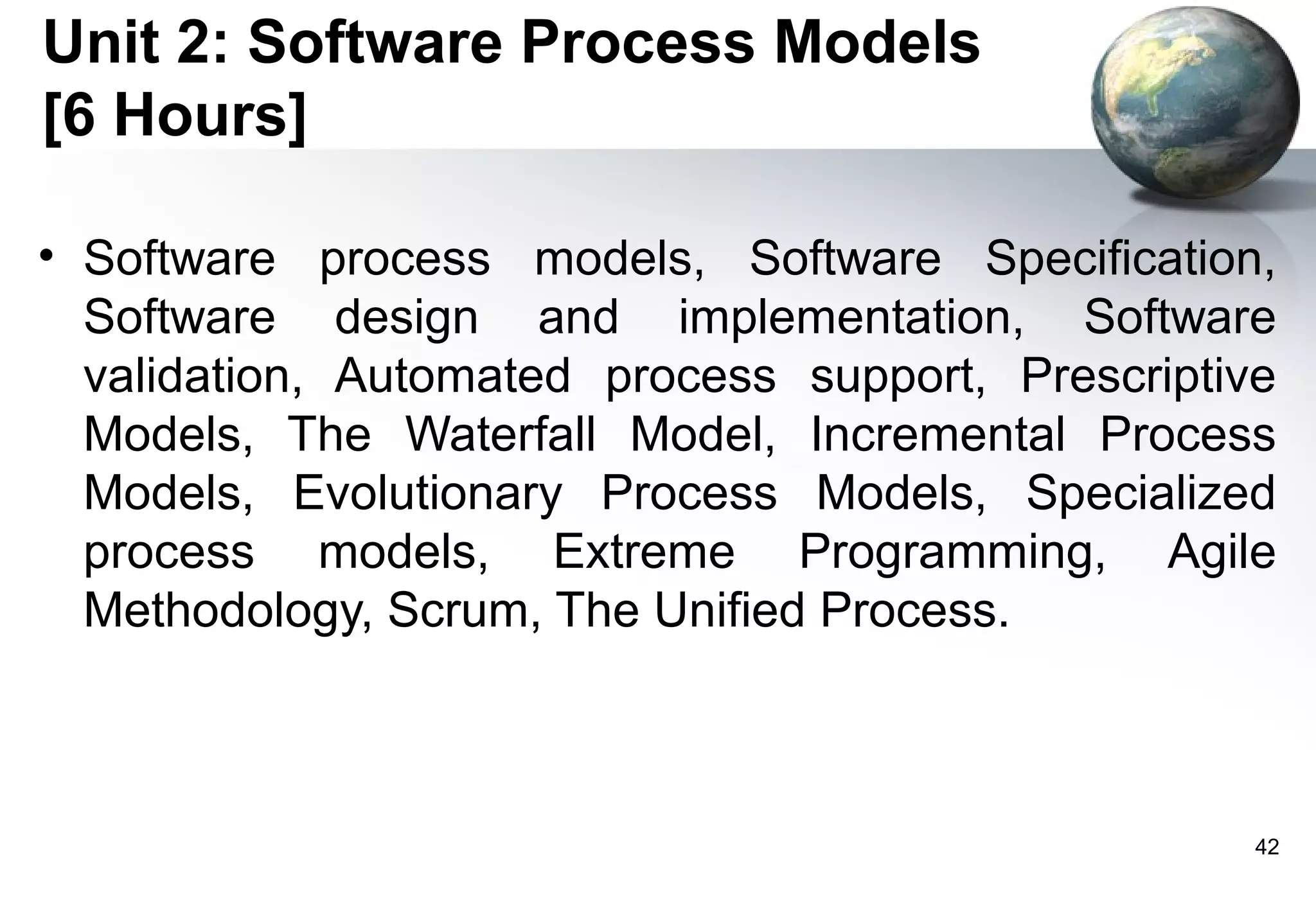 Unit 2: Software Process Models
[6 Hours]

• Software process models, Software Specification,
  Software design and implementation, Software
  validation, Automated process support, Prescriptive
  Models, The Waterfall Model, Incremental Process
  Models, Evolutionary Process Models, Specialized
  process models, Extreme Programming, Agile
  Methodology, Scrum, The Unified Process.



                                                    42
 
