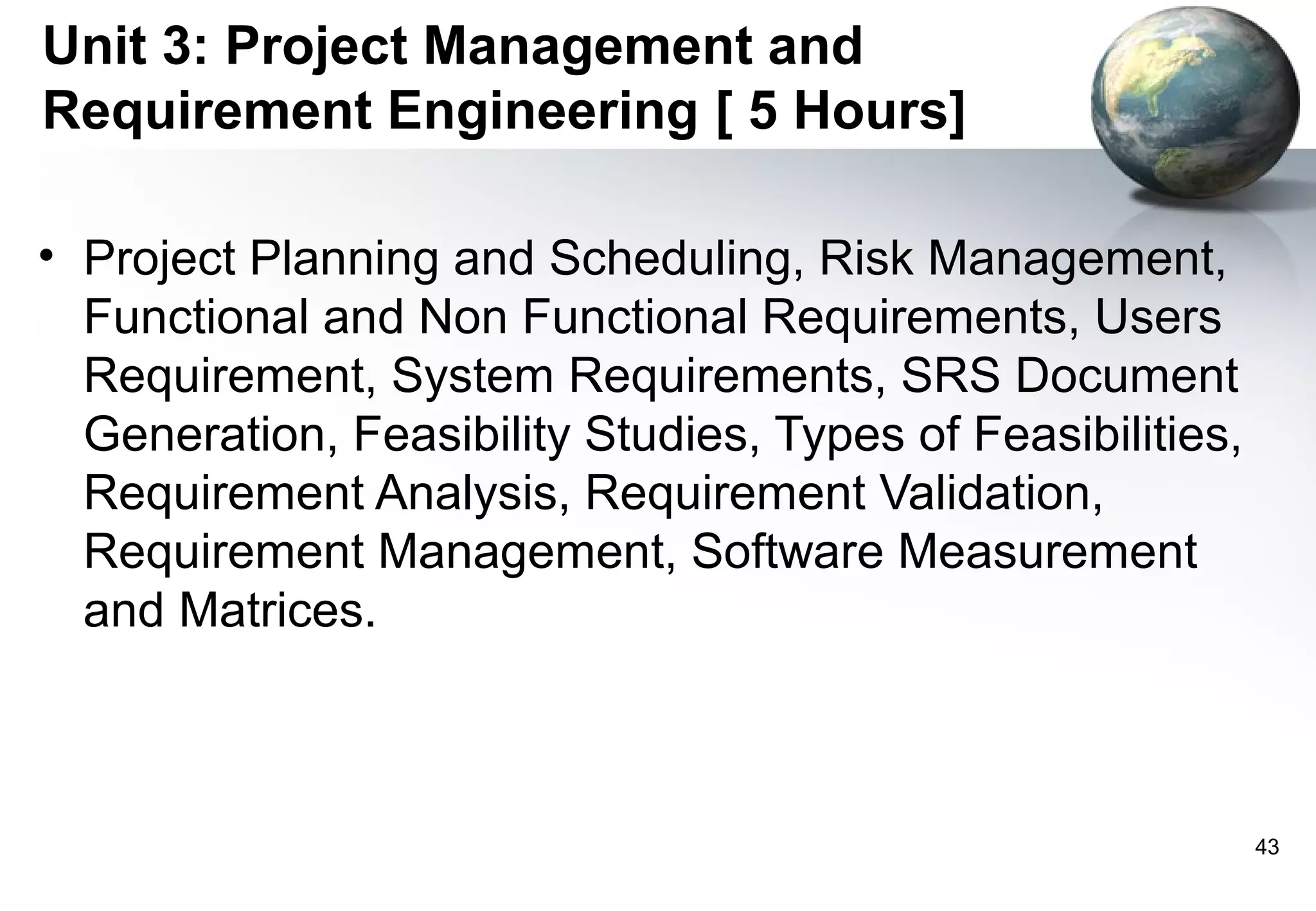 Unit 3: Project Management and
Requirement Engineering [ 5 Hours]

• Project Planning and Scheduling, Risk Management,
  Functional and Non Functional Requirements, Users
  Requirement, System Requirements, SRS Document
  Generation, Feasibility Studies, Types of Feasibilities,
  Requirement Analysis, Requirement Validation,
  Requirement Management, Software Measurement
  and Matrices.



                                                             43
 