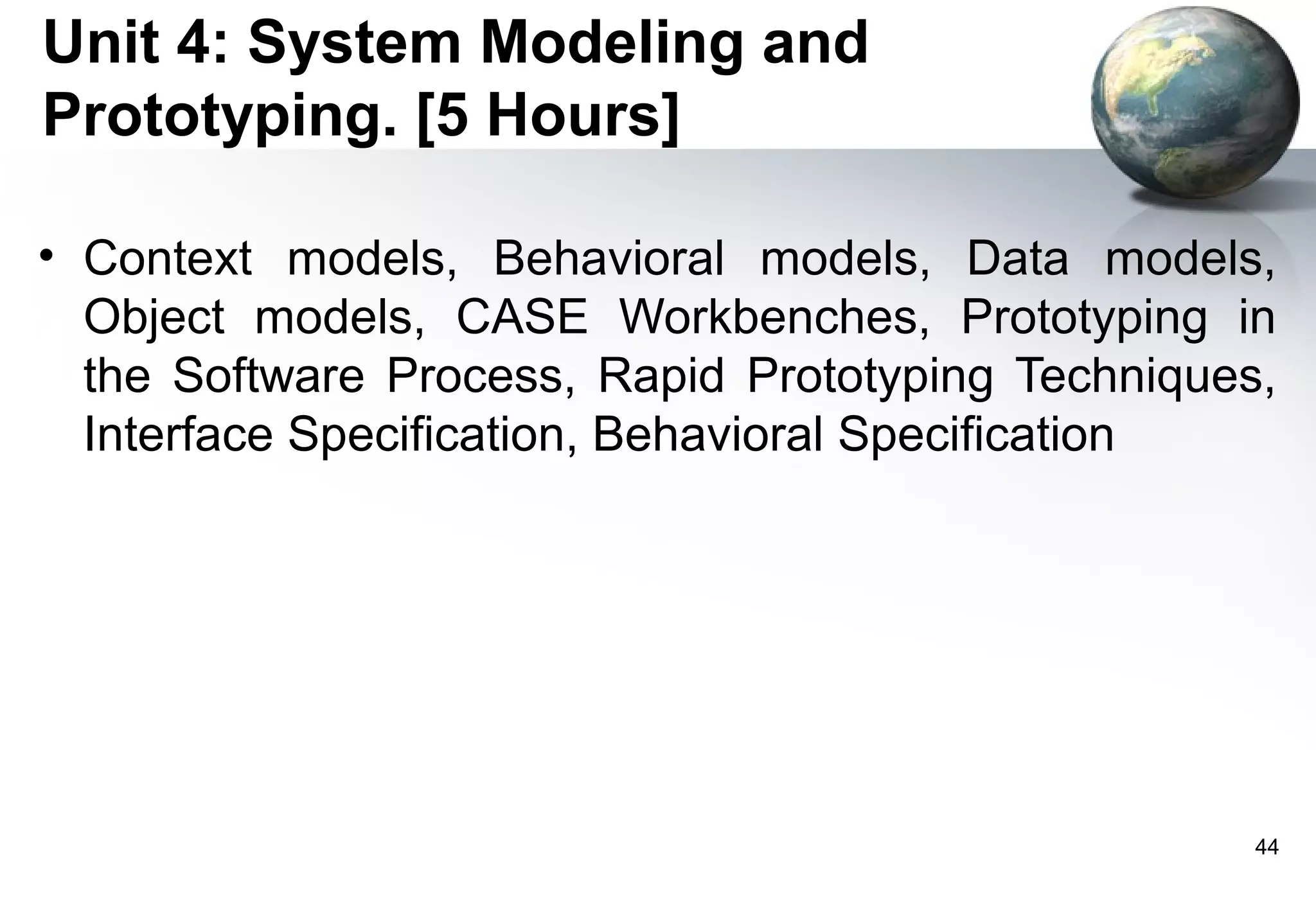 Unit 4: System Modeling and
Prototyping. [5 Hours]

• Context models, Behavioral models, Data models,
  Object models, CASE Workbenches, Prototyping in
  the Software Process, Rapid Prototyping Techniques,
  Interface Specification, Behavioral Specification




                                                    44
 