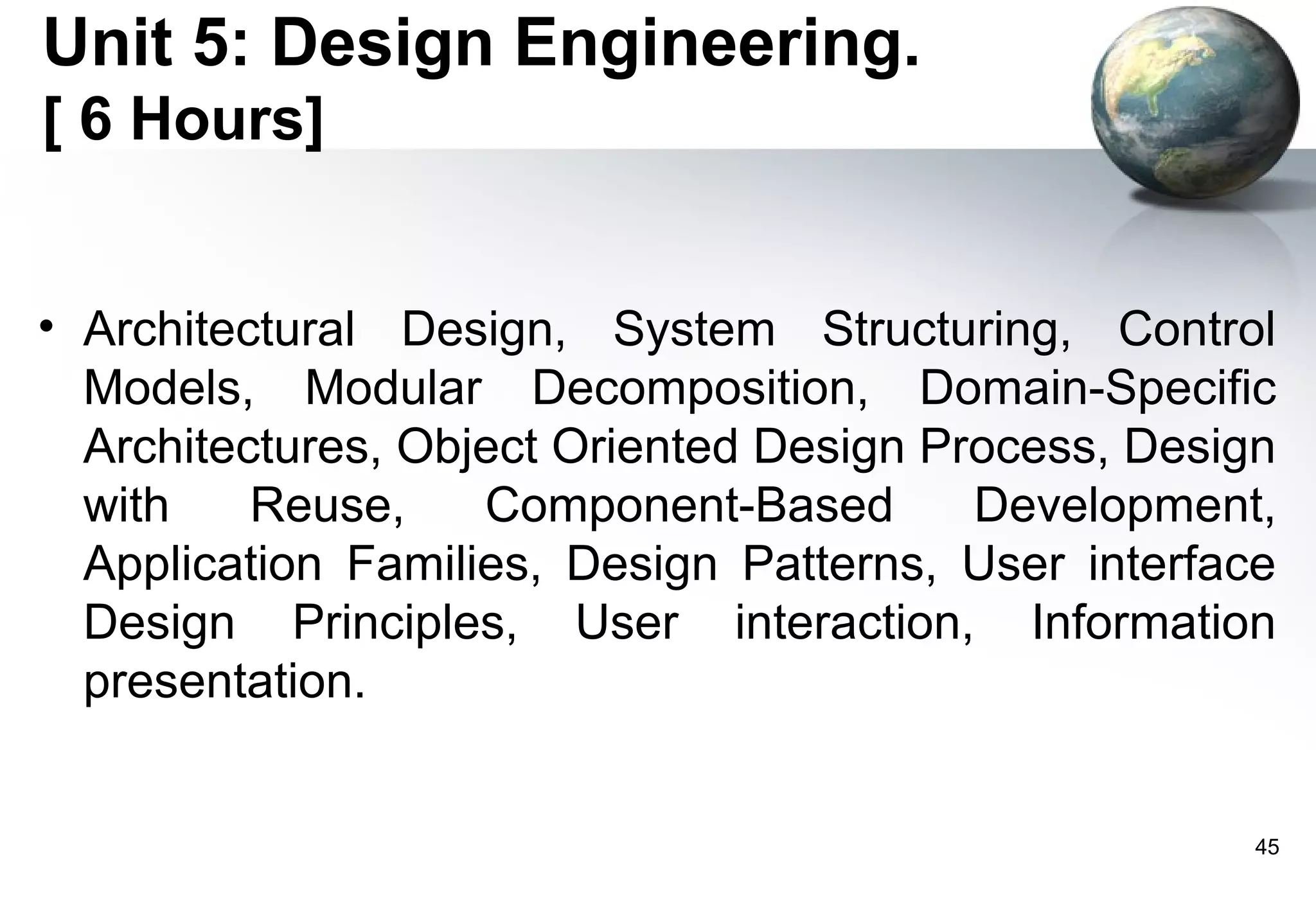 Unit 5: Design Engineering.
[ 6 Hours]


• Architectural Design, System Structuring, Control
  Models, Modular Decomposition, Domain-Specific
  Architectures, Object Oriented Design Process, Design
  with    Reuse,    Component-Based       Development,
  Application Families, Design Patterns, User interface
  Design Principles, User interaction, Information
  presentation.


                                                      45
 