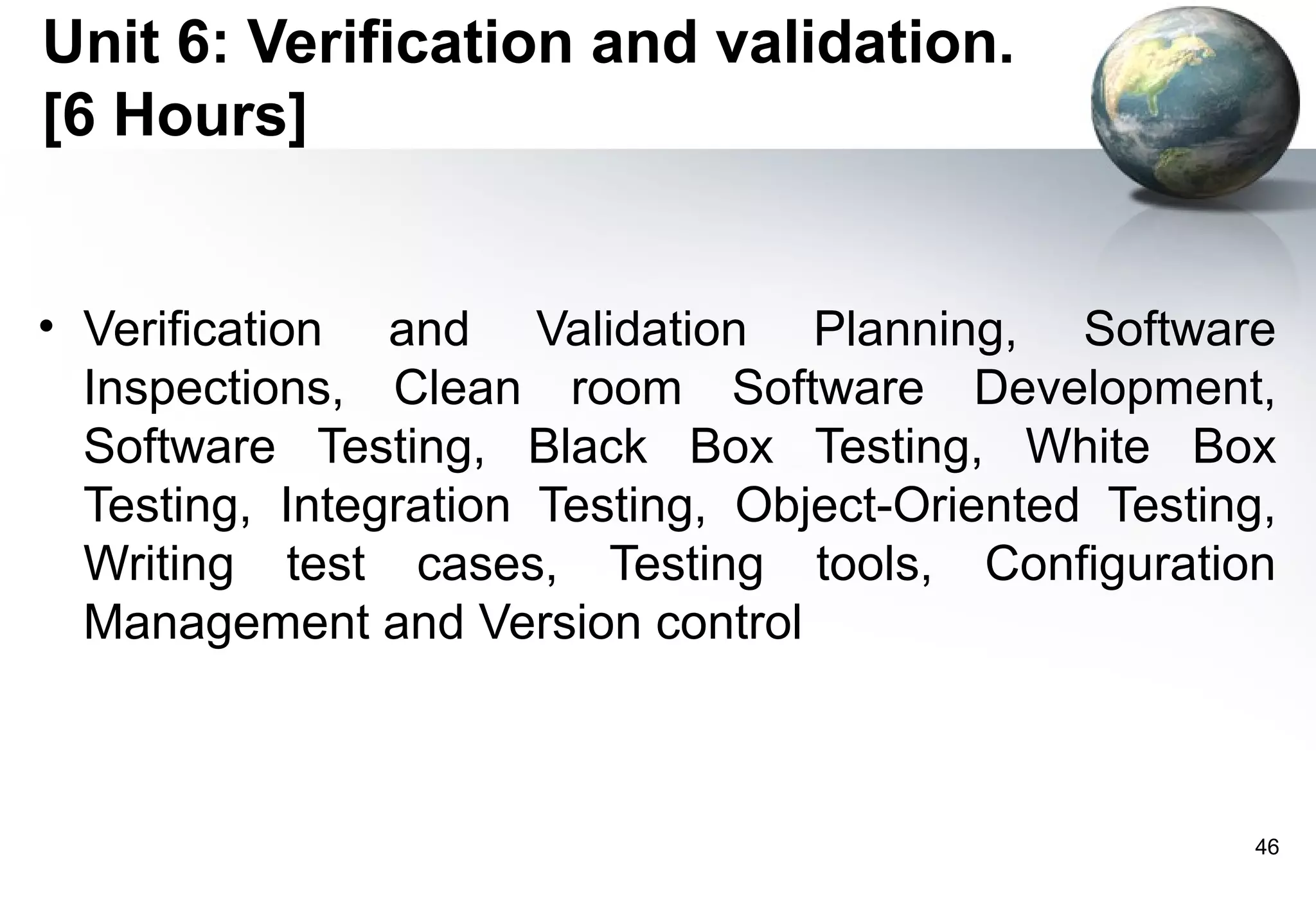 Unit 6: Verification and validation.
[6 Hours]


• Verification and Validation Planning, Software
  Inspections, Clean room Software Development,
  Software Testing, Black Box Testing, White Box
  Testing, Integration Testing, Object-Oriented Testing,
  Writing test cases, Testing tools, Configuration
  Management and Version control



                                                       46
 