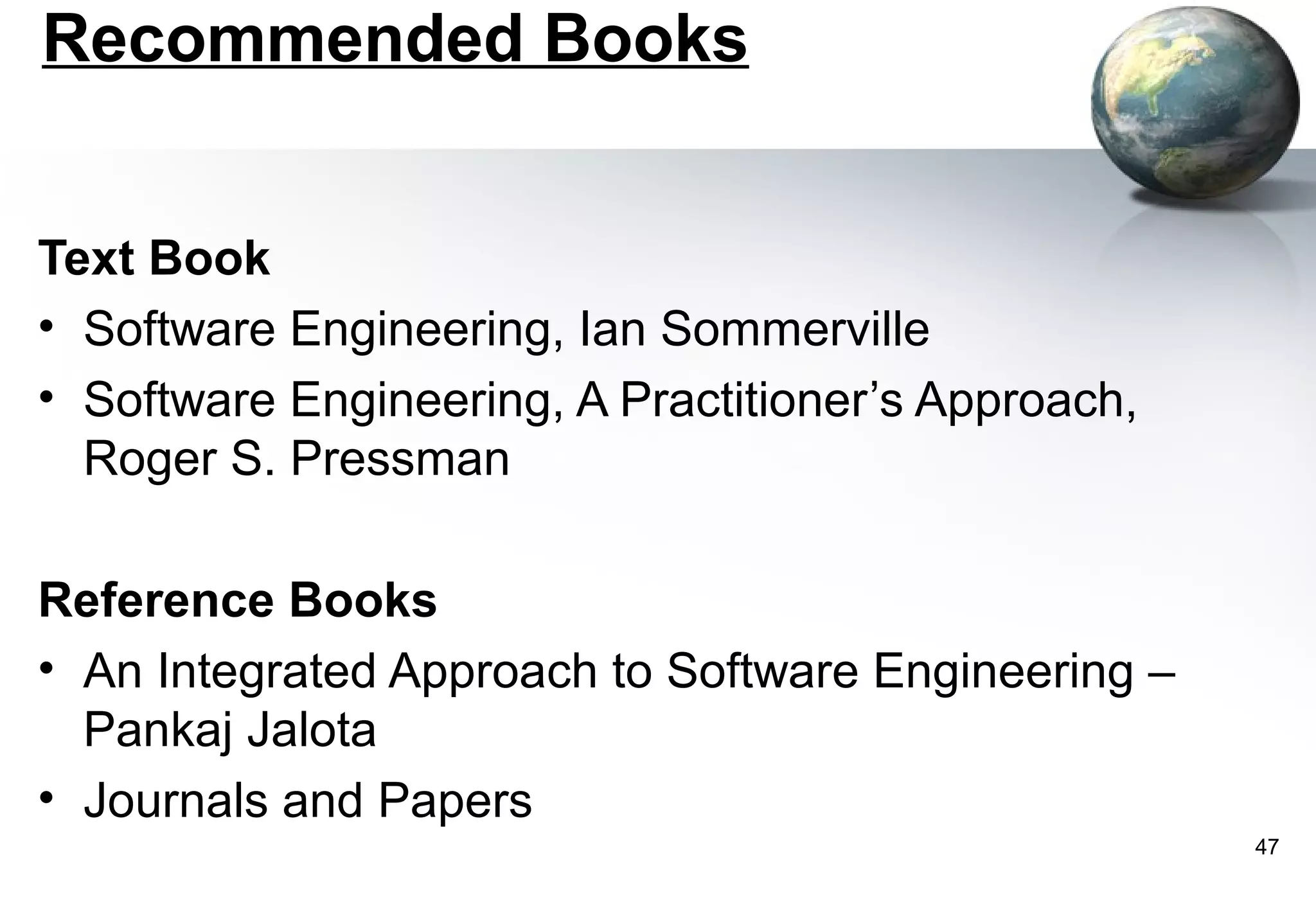 Recommended Books


Text Book
• Software Engineering, Ian Sommerville
• Software Engineering, A Practitioner’s Approach,
  Roger S. Pressman

Reference Books
• An Integrated Approach to Software Engineering –
  Pankaj Jalota
• Journals and Papers
                                                     47
 