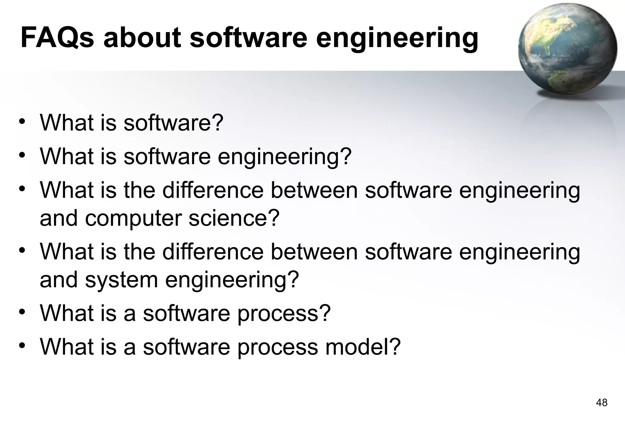 FAQs about software engineering

• What is software?
• What is software engineering?
• What is the difference between software engineering
  and computer science?
• What is the difference between software engineering
  and system engineering?
• What is a software process?
• What is a software process model?

                                                        48
 