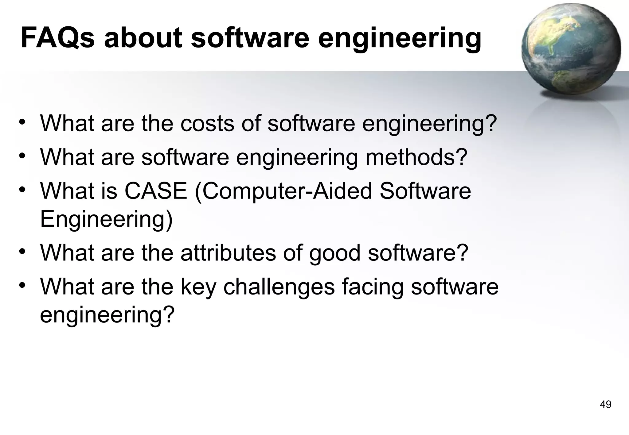 FAQs about software engineering

• What are the costs of software engineering?
• What are software engineering methods?
• What is CASE (Computer-Aided Software
  Engineering)
• What are the attributes of good software?
• What are the key challenges facing software
  engineering?


                                                49
 