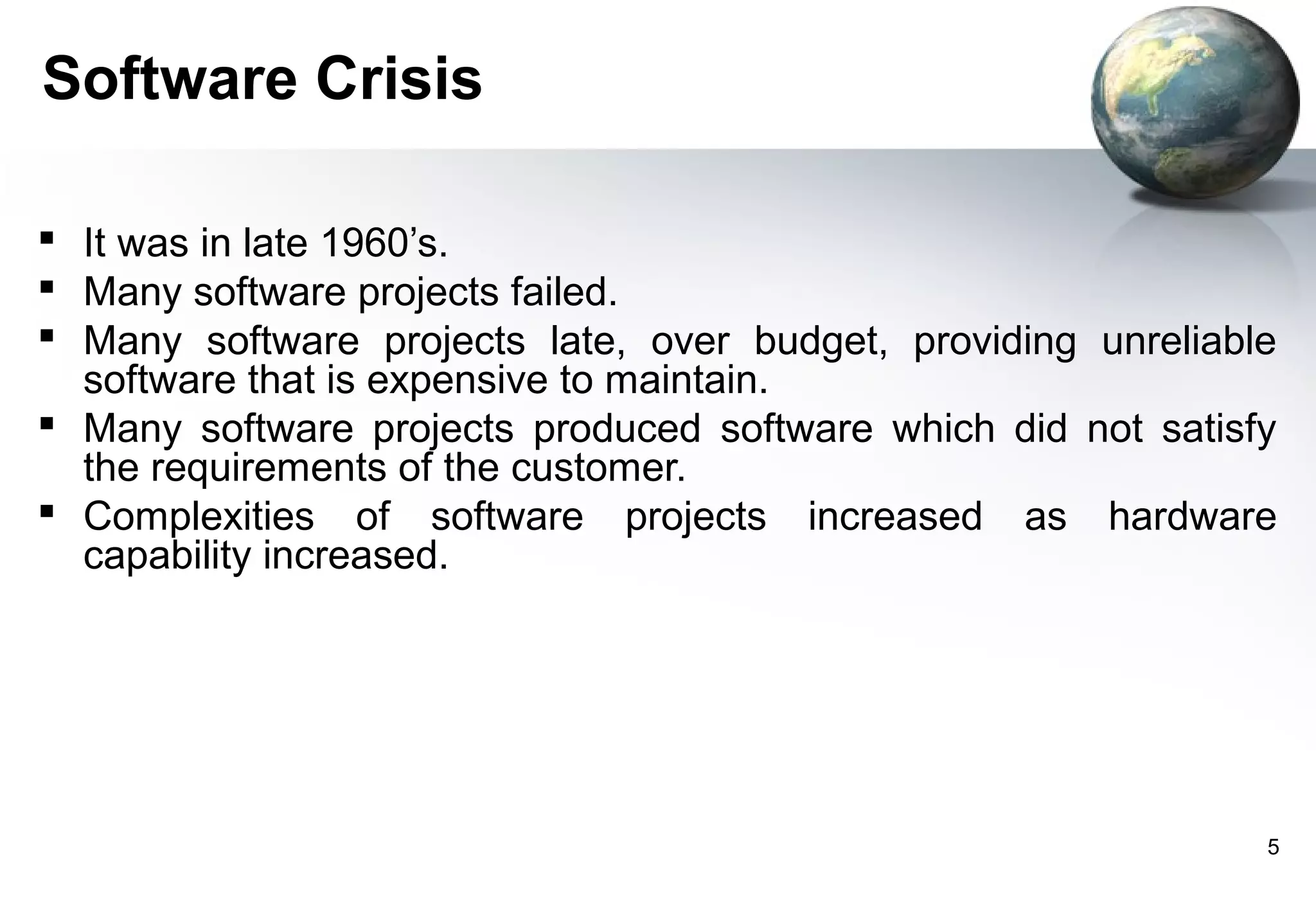 Software Crisis

 It was in late 1960’s.
 Many software projects failed.
 Many software projects late, over budget, providing unreliable
  software that is expensive to maintain.
 Many software projects produced software which did not satisfy
  the requirements of the customer.
 Complexities of software projects increased as hardware
  capability increased.




                                                               5
 