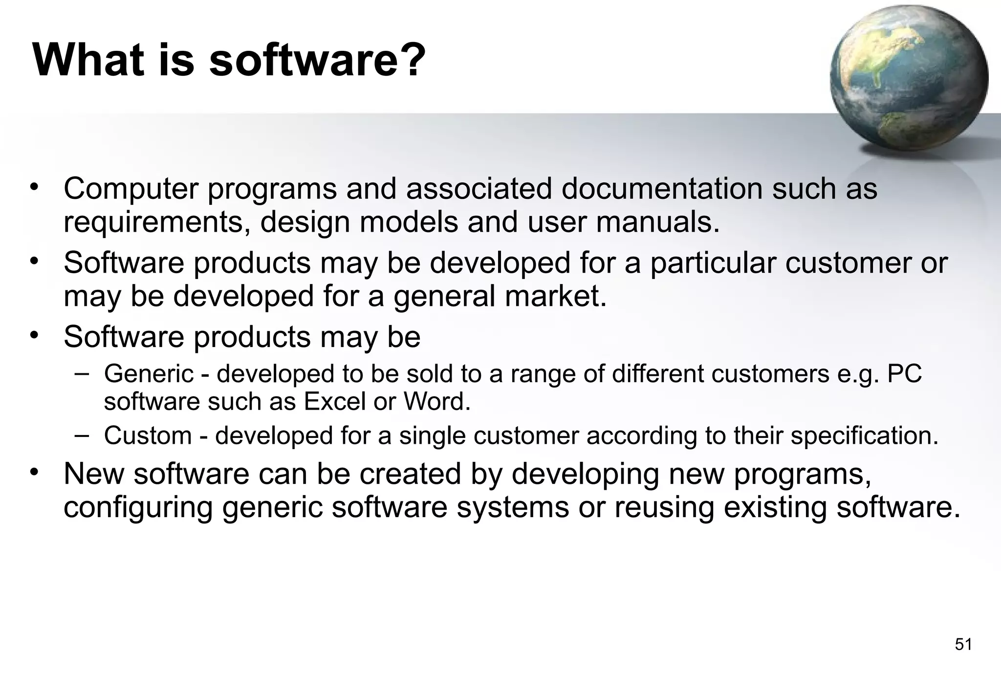 What is software?

• Computer programs and associated documentation such as
  requirements, design models and user manuals.
• Software products may be developed for a particular customer or
  may be developed for a general market.
• Software products may be
   – Generic - developed to be sold to a range of different customers e.g. PC
     software such as Excel or Word.
   – Custom - developed for a single customer according to their specification.
• New software can be created by developing new programs,
  configuring generic software systems or reusing existing software.



                                                                                  51
 