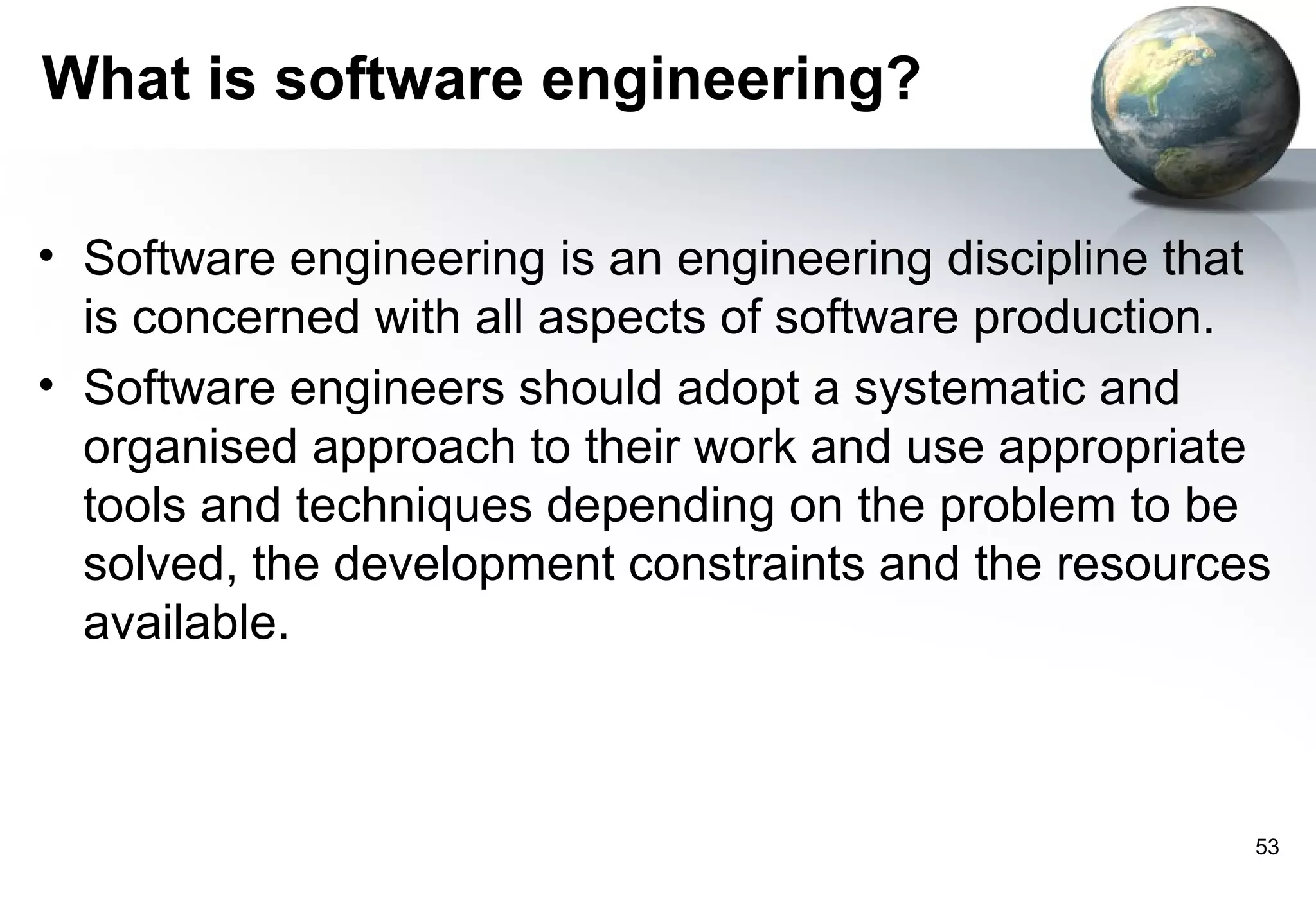 What is software engineering?

• Software engineering is an engineering discipline that
  is concerned with all aspects of software production.
• Software engineers should adopt a systematic and
  organised approach to their work and use appropriate
  tools and techniques depending on the problem to be
  solved, the development constraints and the resources
  available.



                                                       53
 