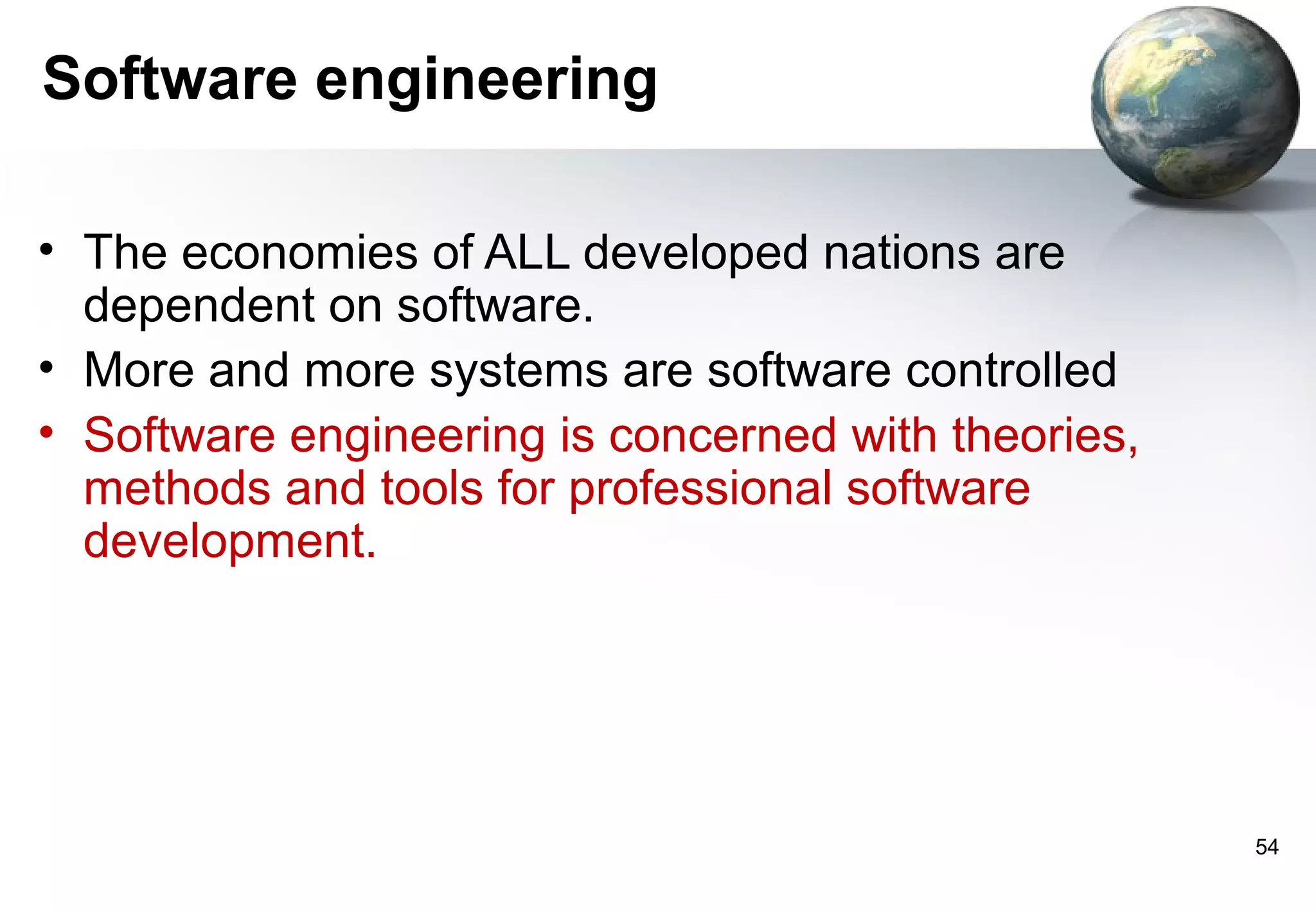 Software engineering

• The economies of ALL developed nations are
  dependent on software.
• More and more systems are software controlled
• Software engineering is concerned with theories,
  methods and tools for professional software
  development.




                                                     54
 