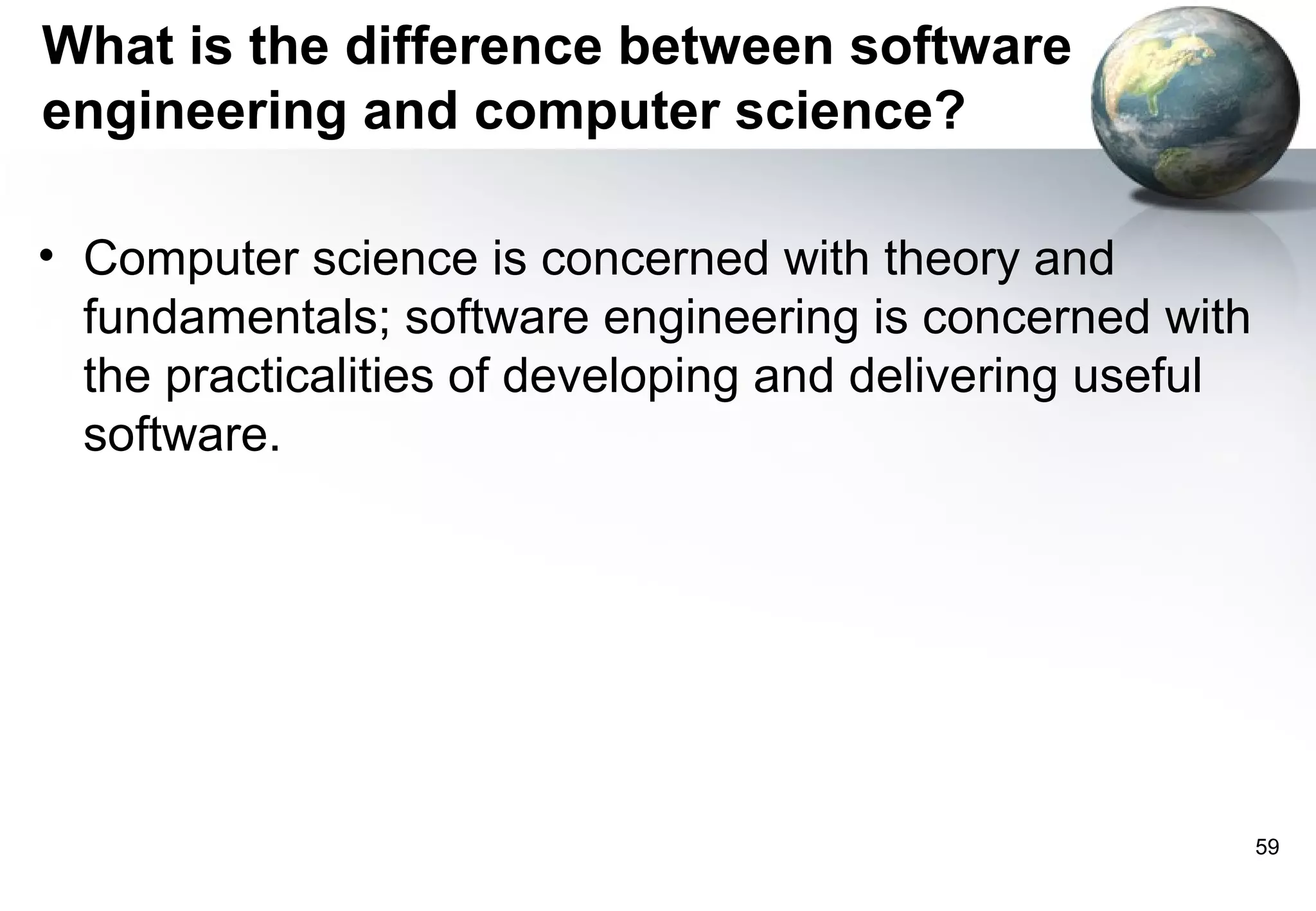 What is the difference between software
engineering and computer science?

• Computer science is concerned with theory and
  fundamentals; software engineering is concerned with
  the practicalities of developing and delivering useful
  software.




                                                           59
 