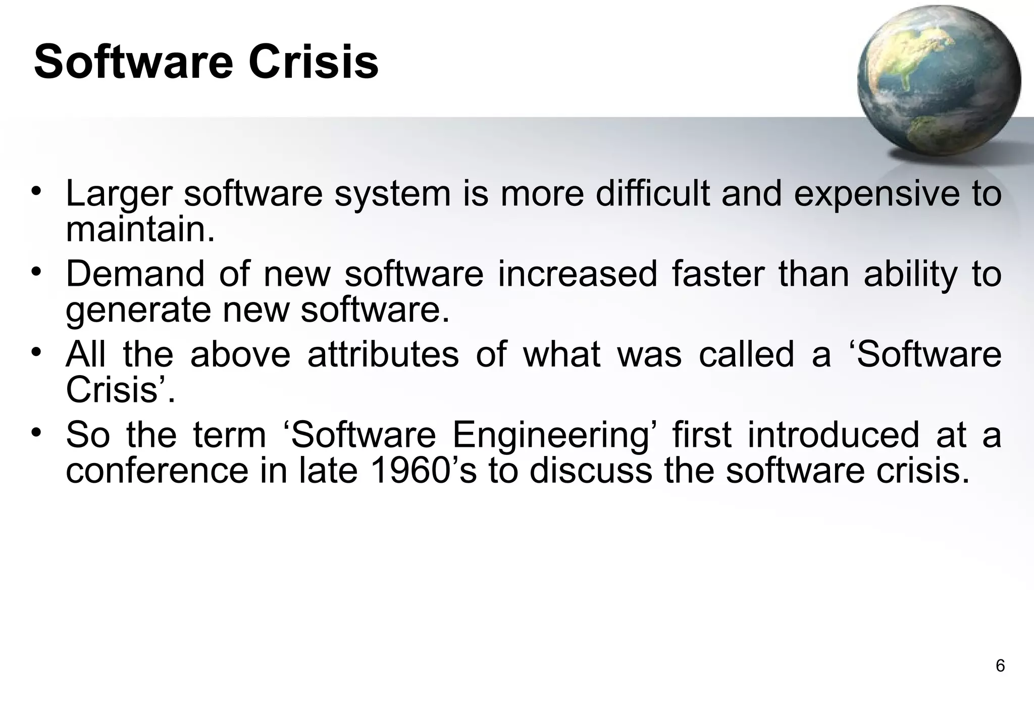 Software Crisis

• Larger software system is more difficult and expensive to
  maintain.
• Demand of new software increased faster than ability to
  generate new software.
• All the above attributes of what was called a ‘Software
  Crisis’.
• So the term ‘Software Engineering’ first introduced at a
  conference in late 1960’s to discuss the software crisis.




                                                          6
 
