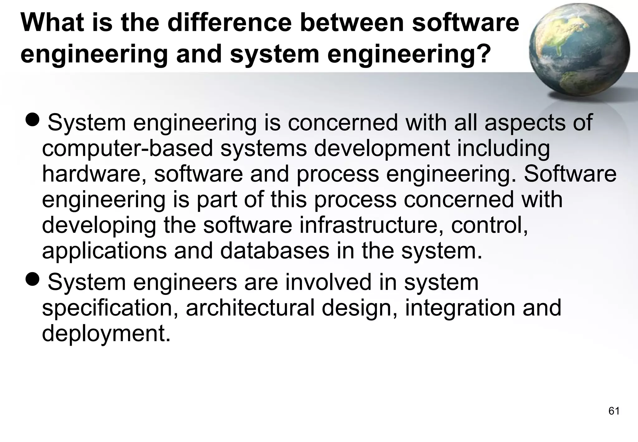 What is the difference between software
engineering and system engineering?

System engineering is concerned with all aspects of
 computer-based systems development including
 hardware, software and process engineering. Software
 engineering is part of this process concerned with
 developing the software infrastructure, control,
 applications and databases in the system.
System engineers are involved in system
 specification, architectural design, integration and
 deployment.


                                                    61
 