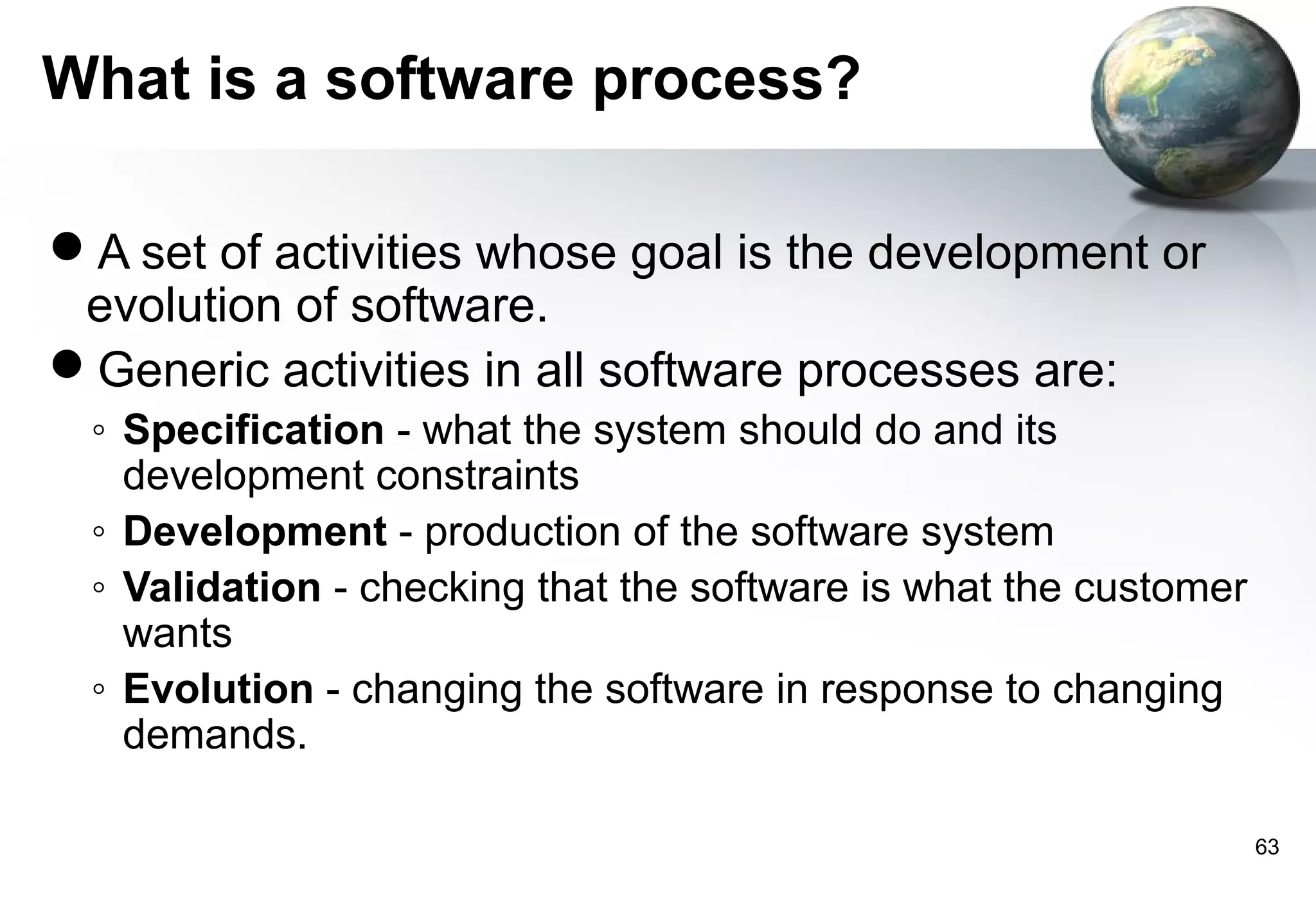 What is a software process?

A set of activities whose goal is the development or
 evolution of software.
Generic activities in all software processes are:
 ◦ Specification - what the system should do and its
   development constraints
 ◦ Development - production of the software system
 ◦ Validation - checking that the software is what the customer
   wants
 ◦ Evolution - changing the software in response to changing
   demands.

                                                                  63
 