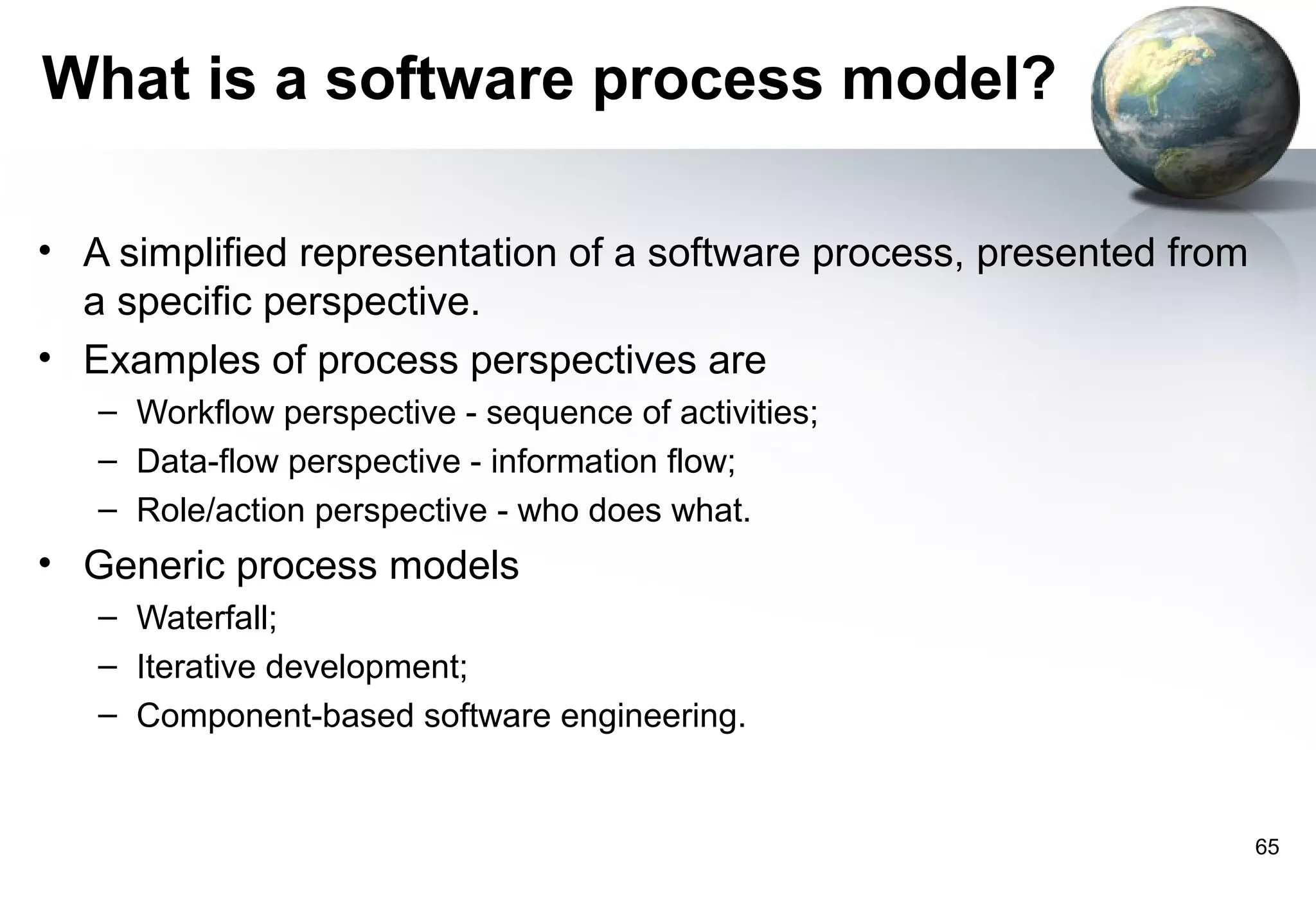 What is a software process model?

• A simplified representation of a software process, presented from
  a specific perspective.
• Examples of process perspectives are
   – Workflow perspective - sequence of activities;
   – Data-flow perspective - information flow;
   – Role/action perspective - who does what.
• Generic process models
   – Waterfall;
   – Iterative development;
   – Component-based software engineering.


                                                                      65
 