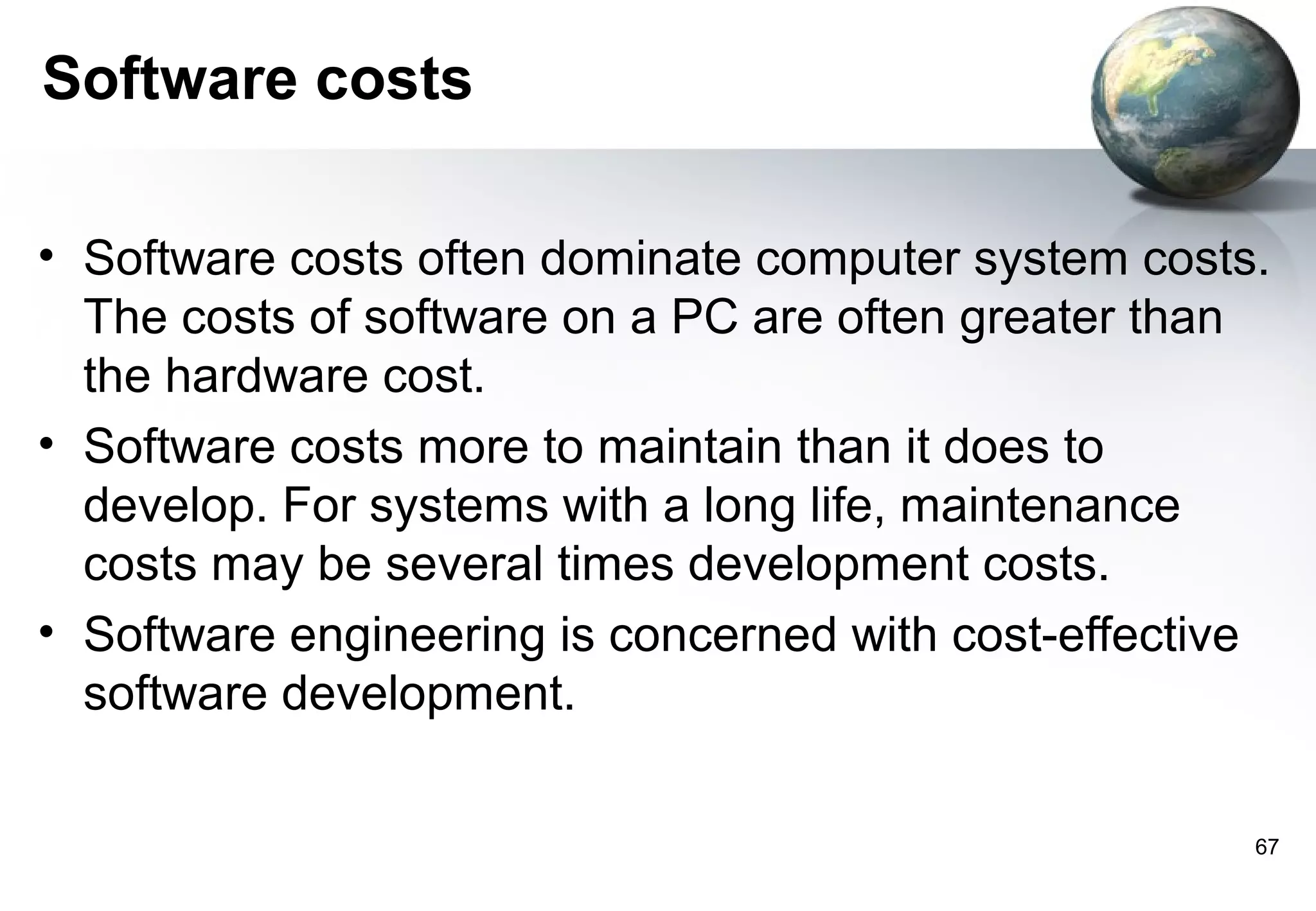 Software costs

• Software costs often dominate computer system costs.
  The costs of software on a PC are often greater than
  the hardware cost.
• Software costs more to maintain than it does to
  develop. For systems with a long life, maintenance
  costs may be several times development costs.
• Software engineering is concerned with cost-effective
  software development.

                                                      67
 