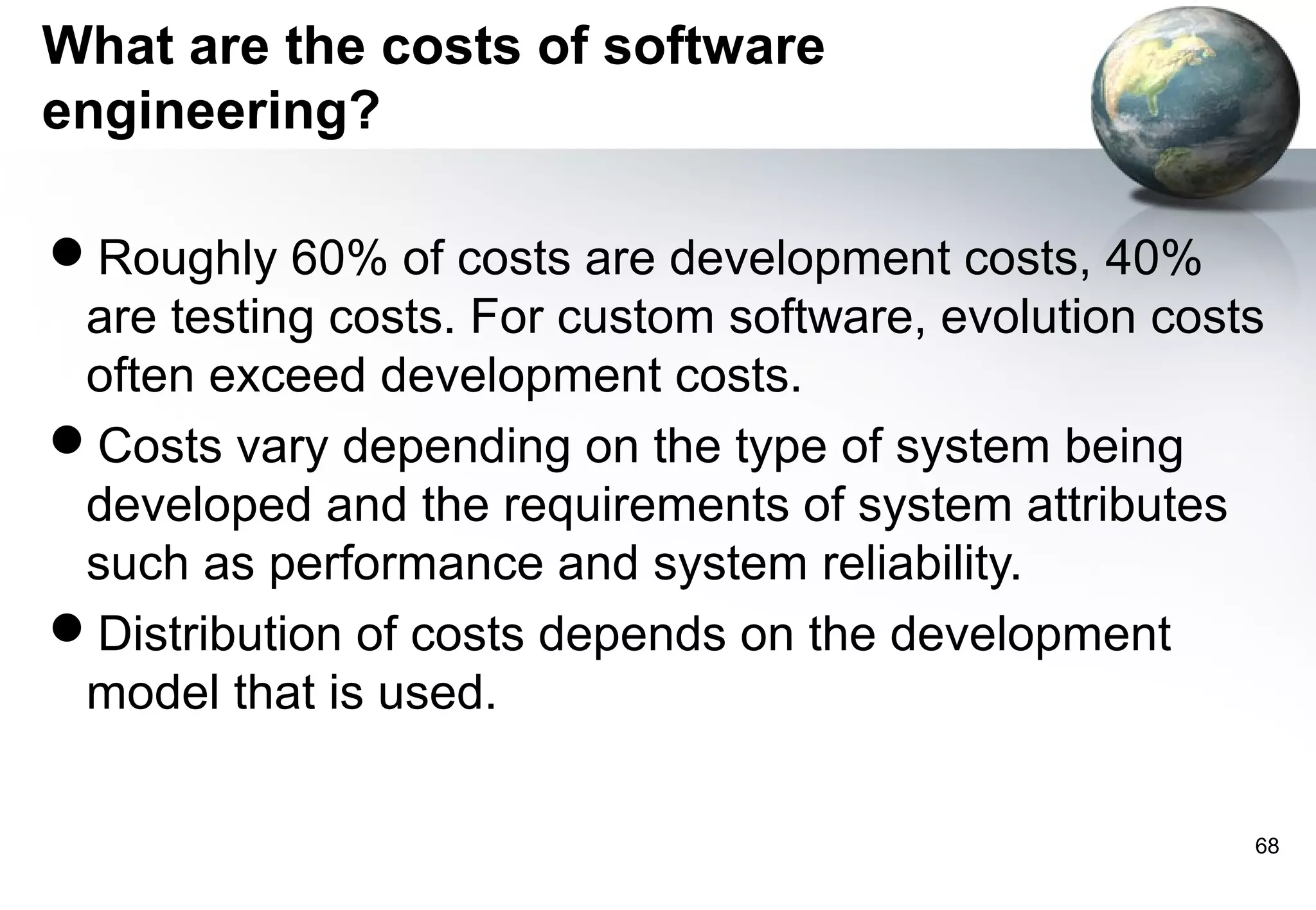What are the costs of software
engineering?

Roughly 60% of costs are development costs, 40%
 are testing costs. For custom software, evolution costs
 often exceed development costs.
Costs vary depending on the type of system being
 developed and the requirements of system attributes
 such as performance and system reliability.
Distribution of costs depends on the development
 model that is used.

                                                       68
 