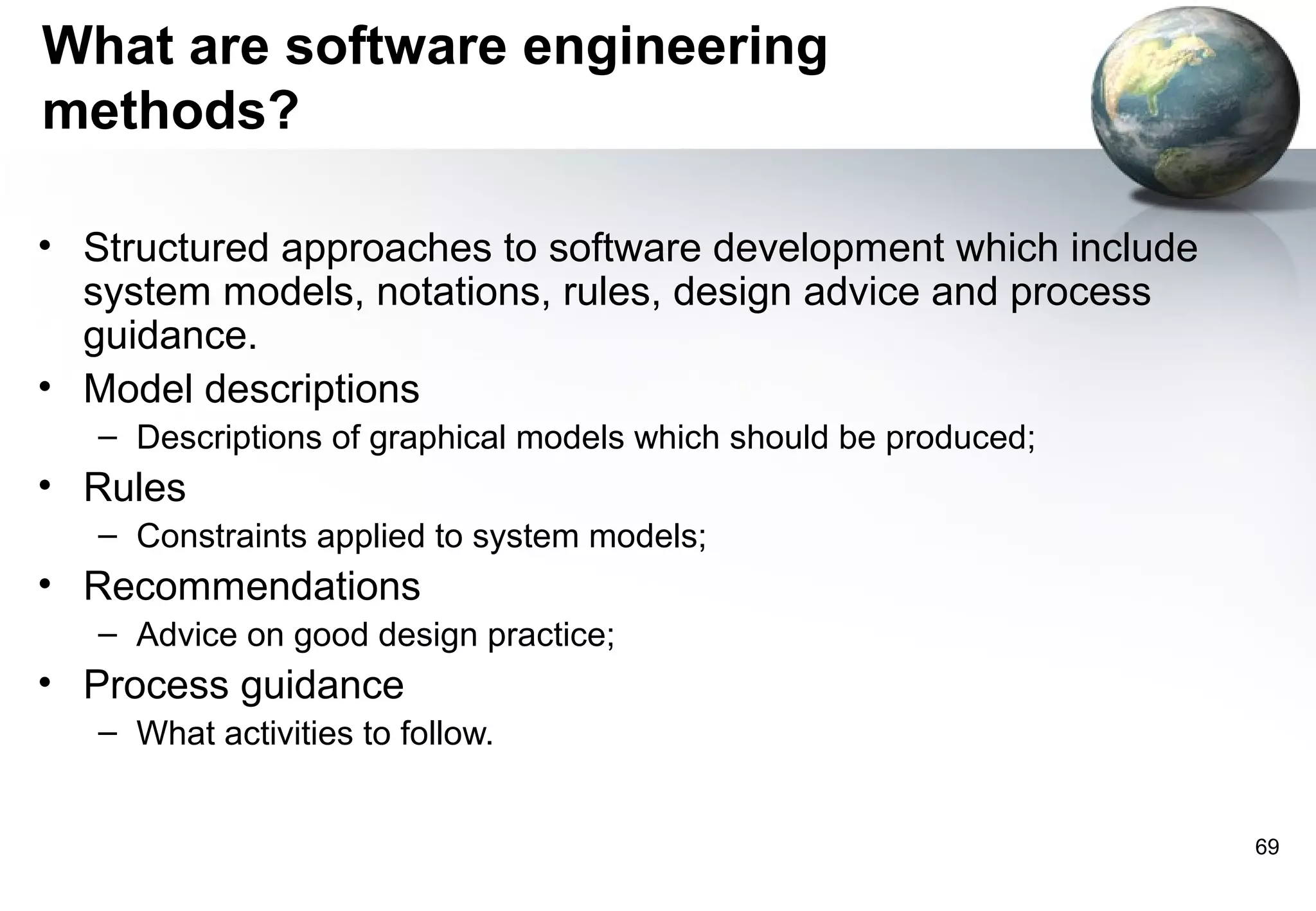 What are software engineering
methods?

• Structured approaches to software development which include
  system models, notations, rules, design advice and process
  guidance.
• Model descriptions
   – Descriptions of graphical models which should be produced;
• Rules
   – Constraints applied to system models;
• Recommendations
   – Advice on good design practice;
• Process guidance
   – What activities to follow.


                                                                  69
 