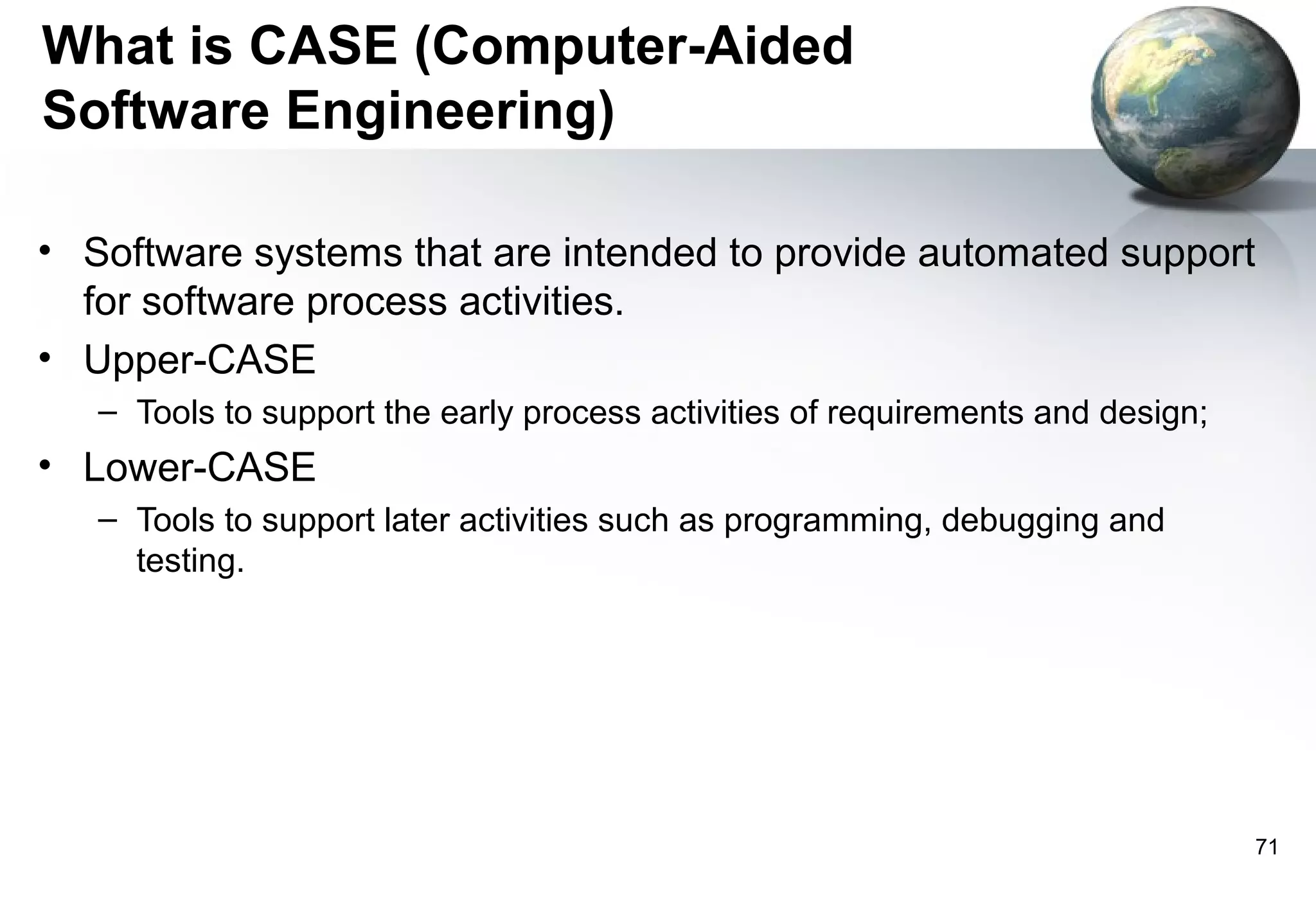 What is CASE (Computer-Aided
Software Engineering)

• Software systems that are intended to provide automated support
  for software process activities.
• Upper-CASE
   – Tools to support the early process activities of requirements and design;
• Lower-CASE
   – Tools to support later activities such as programming, debugging and
     testing.




                                                                                 71
 