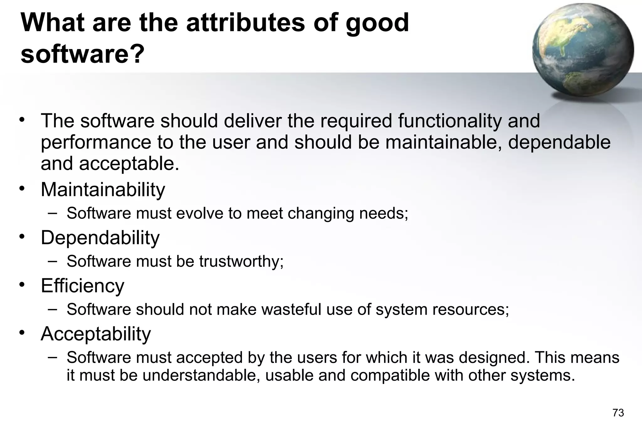 What are the attributes of good
software?

• The software should deliver the required functionality and
  performance to the user and should be maintainable, dependable
  and acceptable.
• Maintainability
   – Software must evolve to meet changing needs;
• Dependability
   – Software must be trustworthy;
• Efficiency
   – Software should not make wasteful use of system resources;
• Acceptability
   – Software must accepted by the users for which it was designed. This means
     it must be understandable, usable and compatible with other systems.

                                                                             73
 