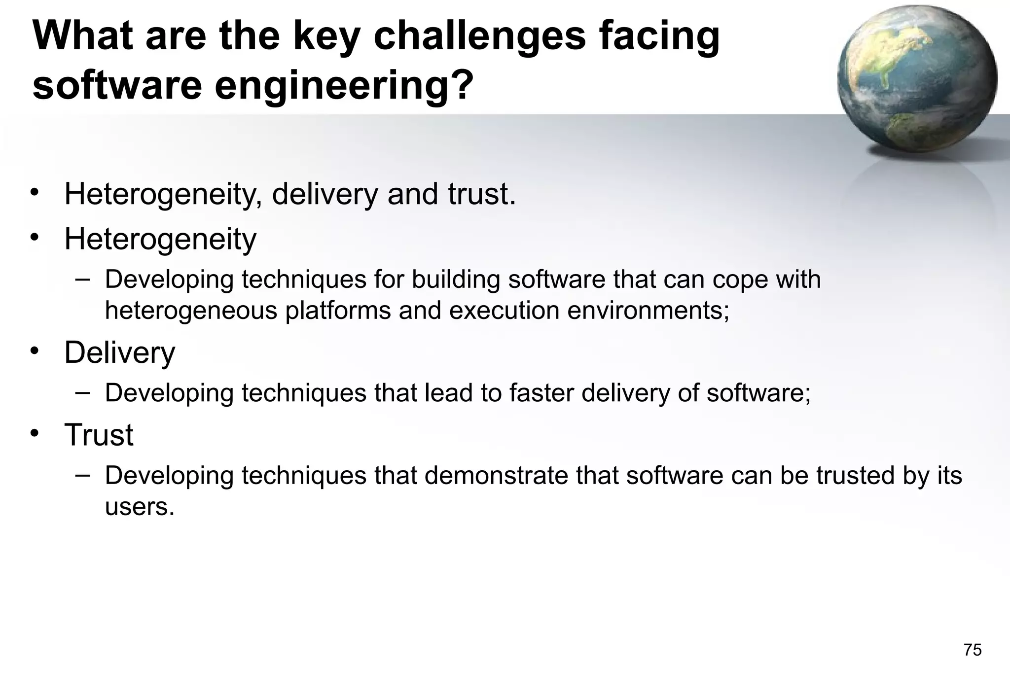 What are the key challenges facing
software engineering?

• Heterogeneity, delivery and trust.
• Heterogeneity
   – Developing techniques for building software that can cope with
     heterogeneous platforms and execution environments;
• Delivery
   – Developing techniques that lead to faster delivery of software;
• Trust
   – Developing techniques that demonstrate that software can be trusted by its
     users.




                                                                                  75
 
