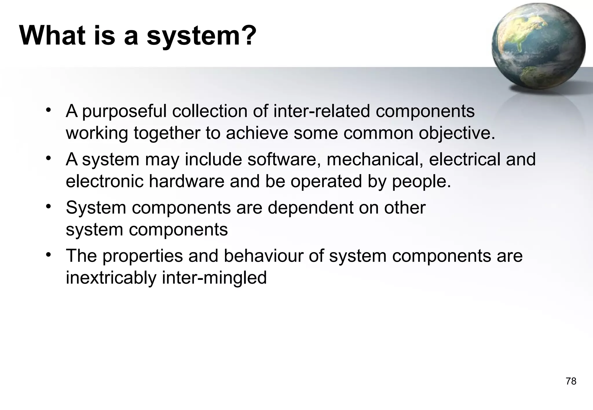 What is a system?

 • A purposeful collection of inter-related components
   working together to achieve some common objective.
 • A system may include software, mechanical, electrical and
   electronic hardware and be operated by people.
 • System components are dependent on other
   system components
 • The properties and behaviour of system components are
   inextricably inter-mingled




                                                               78
 