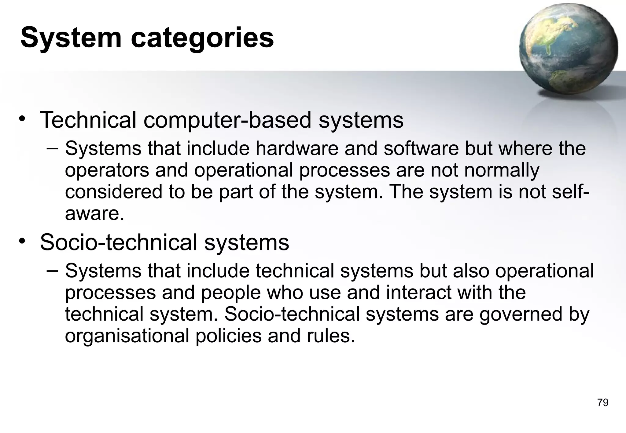 System categories

• Technical computer-based systems
  – Systems that include hardware and software but where the
    operators and operational processes are not normally
    considered to be part of the system. The system is not self-
    aware.
• Socio-technical systems
  – Systems that include technical systems but also operational
    processes and people who use and interact with the
    technical system. Socio-technical systems are governed by
    organisational policies and rules.


                                                                   79
 