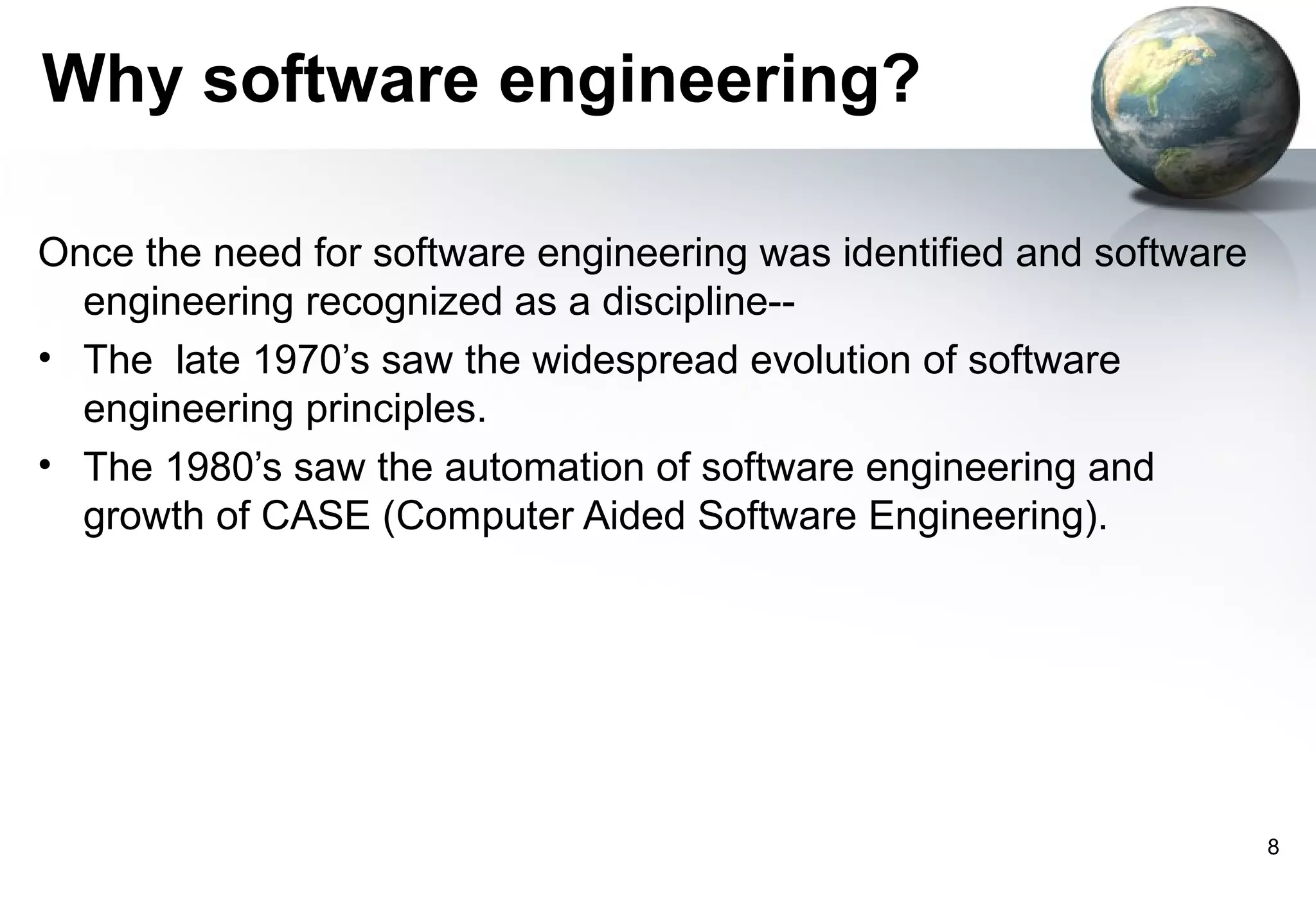 Why software engineering?

Once the need for software engineering was identified and software
  engineering recognized as a discipline--
• The late 1970’s saw the widespread evolution of software
  engineering principles.
• The 1980’s saw the automation of software engineering and
  growth of CASE (Computer Aided Software Engineering).




                                                                     8
 