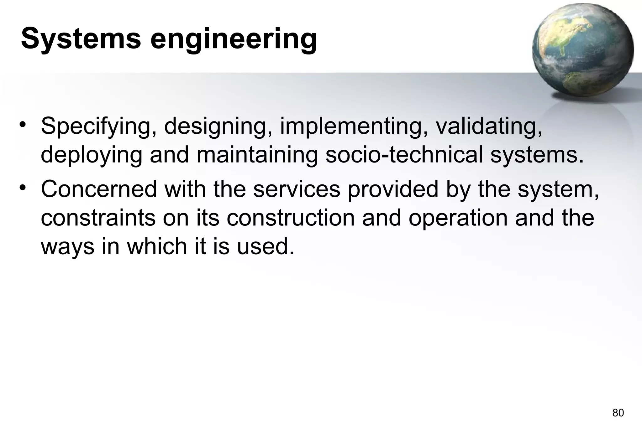 Systems engineering

• Specifying, designing, implementing, validating,
  deploying and maintaining socio-technical systems.
• Concerned with the services provided by the system,
  constraints on its construction and operation and the
  ways in which it is used.




                                                          80
 