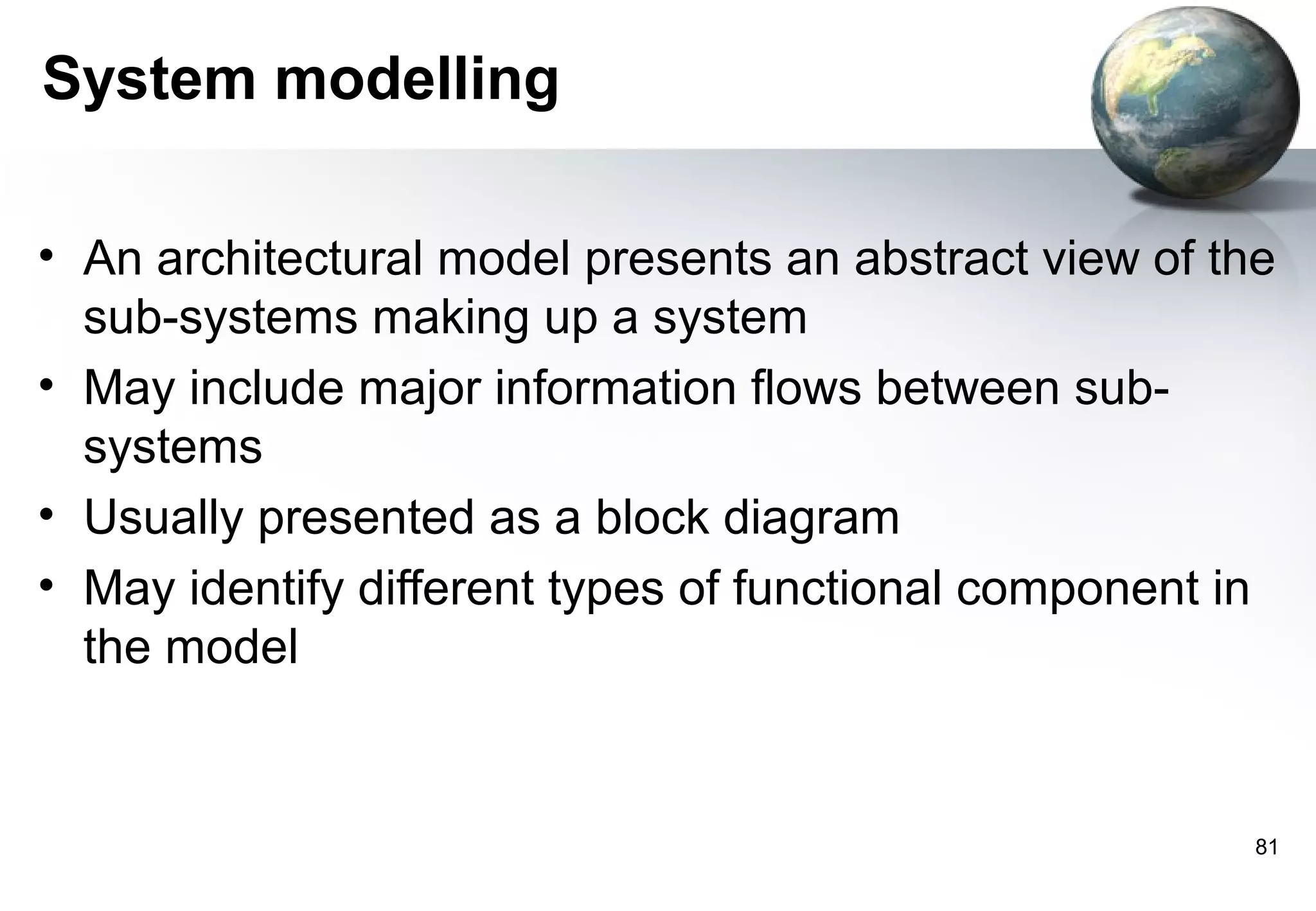 System modelling

• An architectural model presents an abstract view of the
  sub-systems making up a system
• May include major information flows between sub-
  systems
• Usually presented as a block diagram
• May identify different types of functional component in
  the model


                                                        81
 