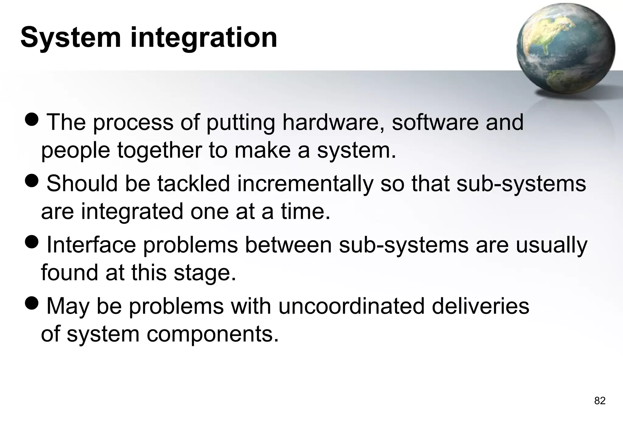 System integration

The process of putting hardware, software and
 people together to make a system.
Should be tackled incrementally so that sub-systems
 are integrated one at a time.
Interface problems between sub-systems are usually
 found at this stage.
May be problems with uncoordinated deliveries
 of system components.

                                                       82
 