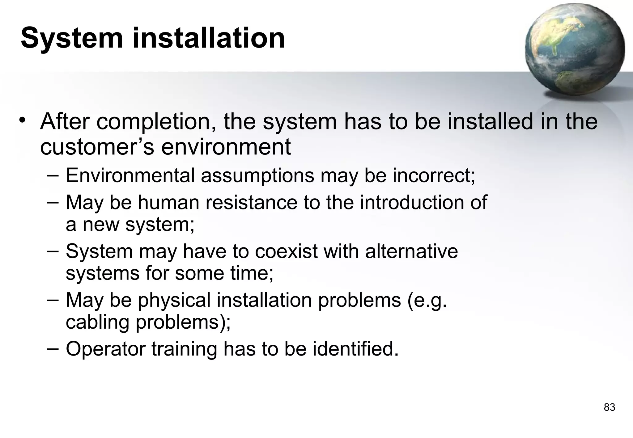 System installation

• After completion, the system has to be installed in the
  customer’s environment
  – Environmental assumptions may be incorrect;
  – May be human resistance to the introduction of
    a new system;
  – System may have to coexist with alternative
    systems for some time;
  – May be physical installation problems (e.g.
    cabling problems);
  – Operator training has to be identified.

                                                            83
 