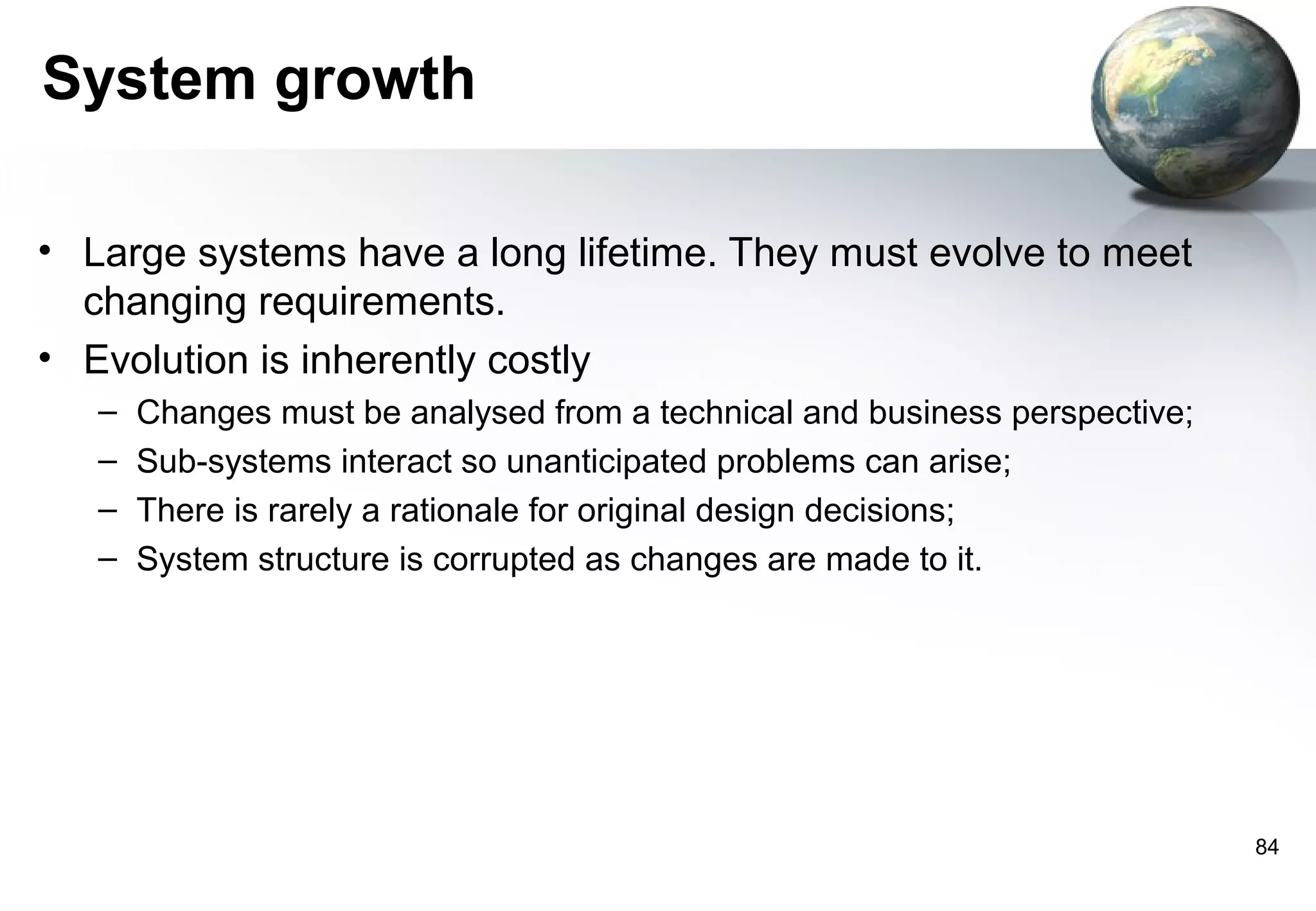 System growth

• Large systems have a long lifetime. They must evolve to meet
  changing requirements.
• Evolution is inherently costly
   –   Changes must be analysed from a technical and business perspective;
   –   Sub-systems interact so unanticipated problems can arise;
   –   There is rarely a rationale for original design decisions;
   –   System structure is corrupted as changes are made to it.




                                                                             84
 