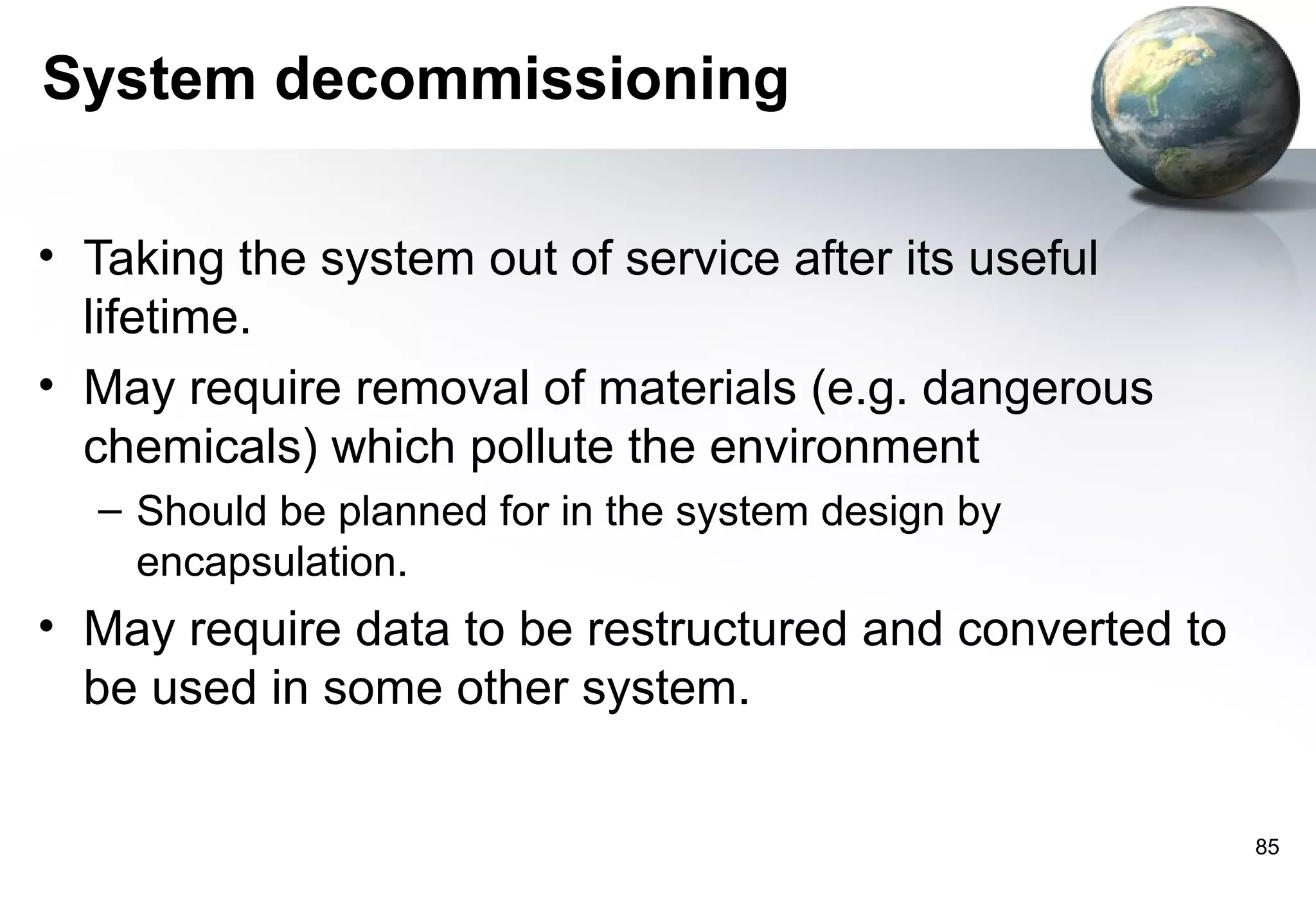 System decommissioning

• Taking the system out of service after its useful
  lifetime.
• May require removal of materials (e.g. dangerous
  chemicals) which pollute the environment
  – Should be planned for in the system design by
    encapsulation.
• May require data to be restructured and converted to
  be used in some other system.


                                                         85
 