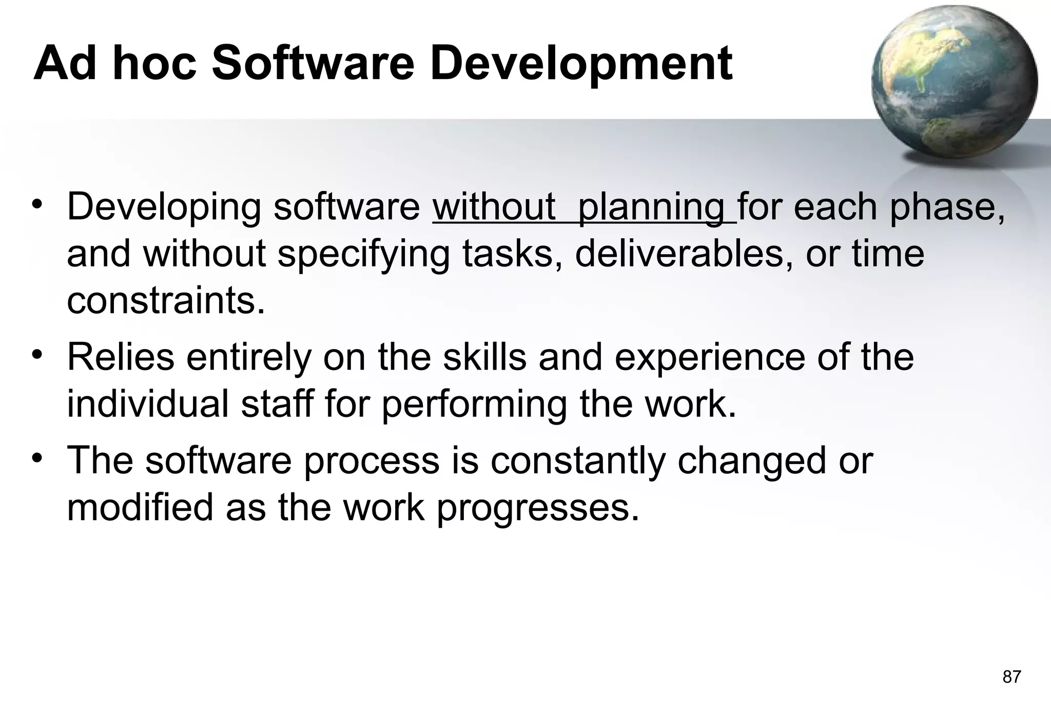 Ad hoc Software Development

• Developing software without planning for each phase,
  and without specifying tasks, deliverables, or time
  constraints.
• Relies entirely on the skills and experience of the
  individual staff for performing the work.
• The software process is constantly changed or
  modified as the work progresses.



                                                     87
 