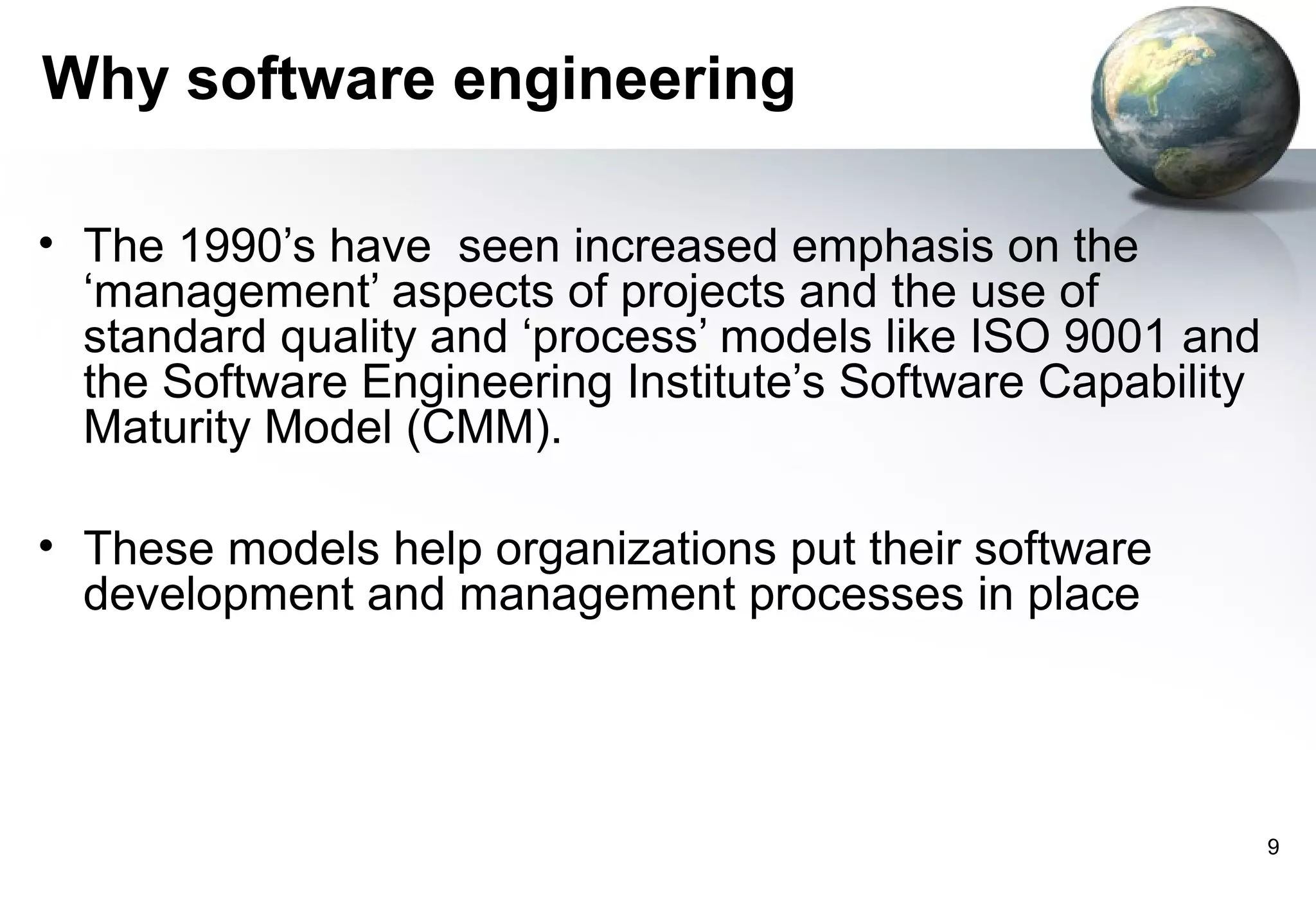 Why software engineering

• The 1990’s have seen increased emphasis on the
  ‘management’ aspects of projects and the use of
  standard quality and ‘process’ models like ISO 9001 and
  the Software Engineering Institute’s Software Capability
  Maturity Model (CMM).

• These models help organizations put their software
  development and management processes in place




                                                             9
 