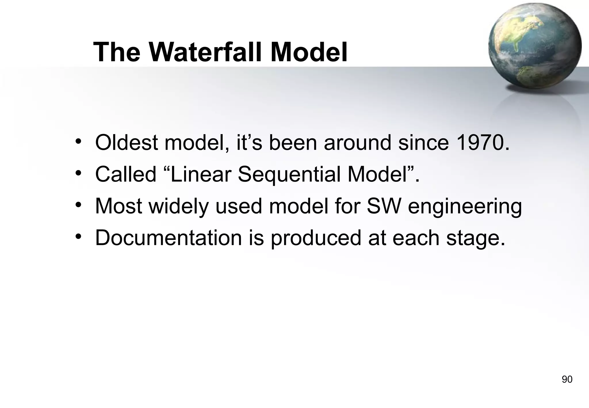 The Waterfall Model


•   Oldest model, it’s been around since 1970.
•   Called “Linear Sequential Model”.
•   Most widely used model for SW engineering
•   Documentation is produced at each stage.




                                                 90
 