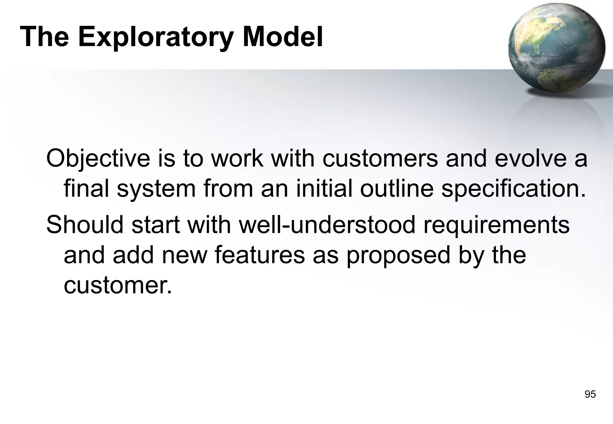 The Exploratory Model



 Objective is to work with customers and evolve a
  final system from an initial outline specification.
 Should start with well-understood requirements
  and add new features as proposed by the
  customer.



                                                    95
 