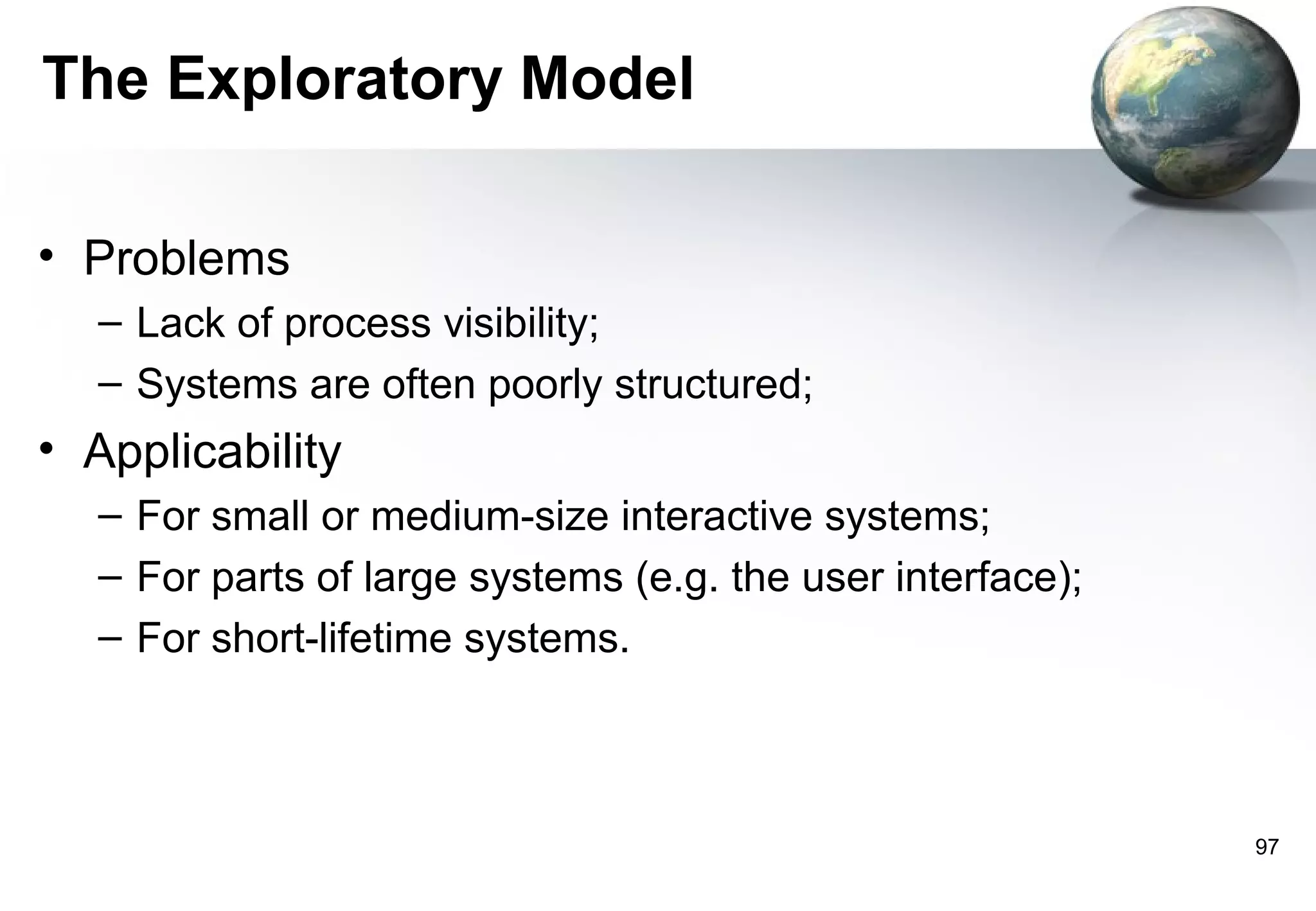 The Exploratory Model

• Problems
  – Lack of process visibility;
  – Systems are often poorly structured;
• Applicability
  – For small or medium-size interactive systems;
  – For parts of large systems (e.g. the user interface);
  – For short-lifetime systems.



                                                            97
 