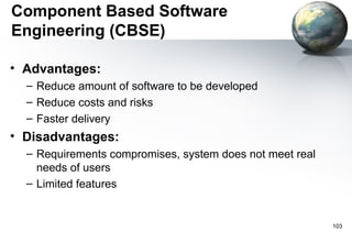 Component Based Software
Engineering (CBSE)

• Advantages:
  – Reduce amount of software to be developed
  – Reduce costs and risks
  – Faster delivery
• Disadvantages:
  – Requirements compromises, system does not meet real
    needs of users
  – Limited features


                                                          103
 