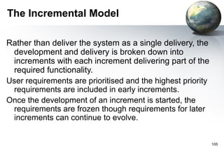 The Incremental Model

Rather than deliver the system as a single delivery, the
 development and delivery is broken down into
 increments with each increment delivering part of the
 required functionality.
User requirements are prioritised and the highest priority
 requirements are included in early increments.
Once the development of an increment is started, the
 requirements are frozen though requirements for later
 increments can continue to evolve.


                                                             105
 