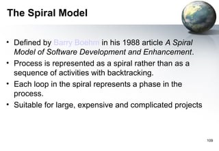 The Spiral Model

• Defined by Barry Boehm in his 1988 article A Spiral
  Model of Software Development and Enhancement.
• Process is represented as a spiral rather than as a
  sequence of activities with backtracking.
• Each loop in the spiral represents a phase in the
  process.
• Suitable for large, expensive and complicated projects



                                                           109
 