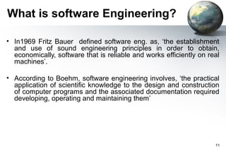 What is software Engineering?

• In1969 Fritz Bauer defined software eng. as, ‘the establishment
  and use of sound engineering principles in order to obtain,
  economically, software that is reliable and works efficiently on real
  machines’.

• According to Boehm, software engineering involves, ‘the practical
  application of scientific knowledge to the design and construction
  of computer programs and the associated documentation required
  developing, operating and maintaining them’




                                                                     11
 