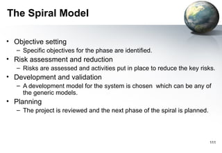 The Spiral Model

• Objective setting
   – Specific objectives for the phase are identified.
• Risk assessment and reduction
   – Risks are assessed and activities put in place to reduce the key risks.
• Development and validation
   – A development model for the system is chosen which can be any of
     the generic models.
• Planning
   – The project is reviewed and the next phase of the spiral is planned.




                                                                            111
 