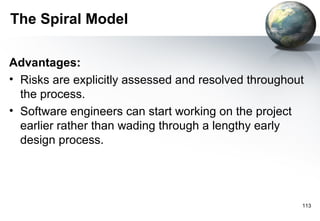 The Spiral Model

Advantages:
• Risks are explicitly assessed and resolved throughout
  the process.
• Software engineers can start working on the project
  earlier rather than wading through a lengthy early
  design process.




                                                      113
 