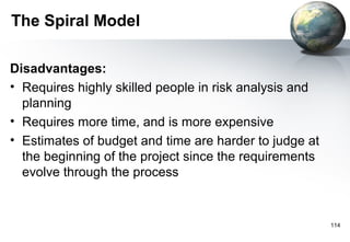 The Spiral Model

Disadvantages:
• Requires highly skilled people in risk analysis and
  planning
• Requires more time, and is more expensive
• Estimates of budget and time are harder to judge at
  the beginning of the project since the requirements
  evolve through the process


                                                        114
 