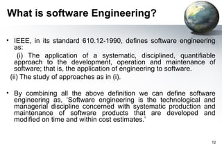 What is software Engineering?

• IEEE, in its standard 610.12-1990, defines software engineering
   as:
     (i) The application of a systematic, disciplined, quantifiable
   approach to the development, operation and maintenance of
   software; that is, the application of engineering to software.
 (ii) The study of approaches as in (i).

• By combining all the above definition we can define software
  engineering as, ‘Software engineering is the technological and
  managerial discipline concerned with systematic production and
  maintenance of software products that are developed and
  modified on time and within cost estimates.’


                                                                 12
 